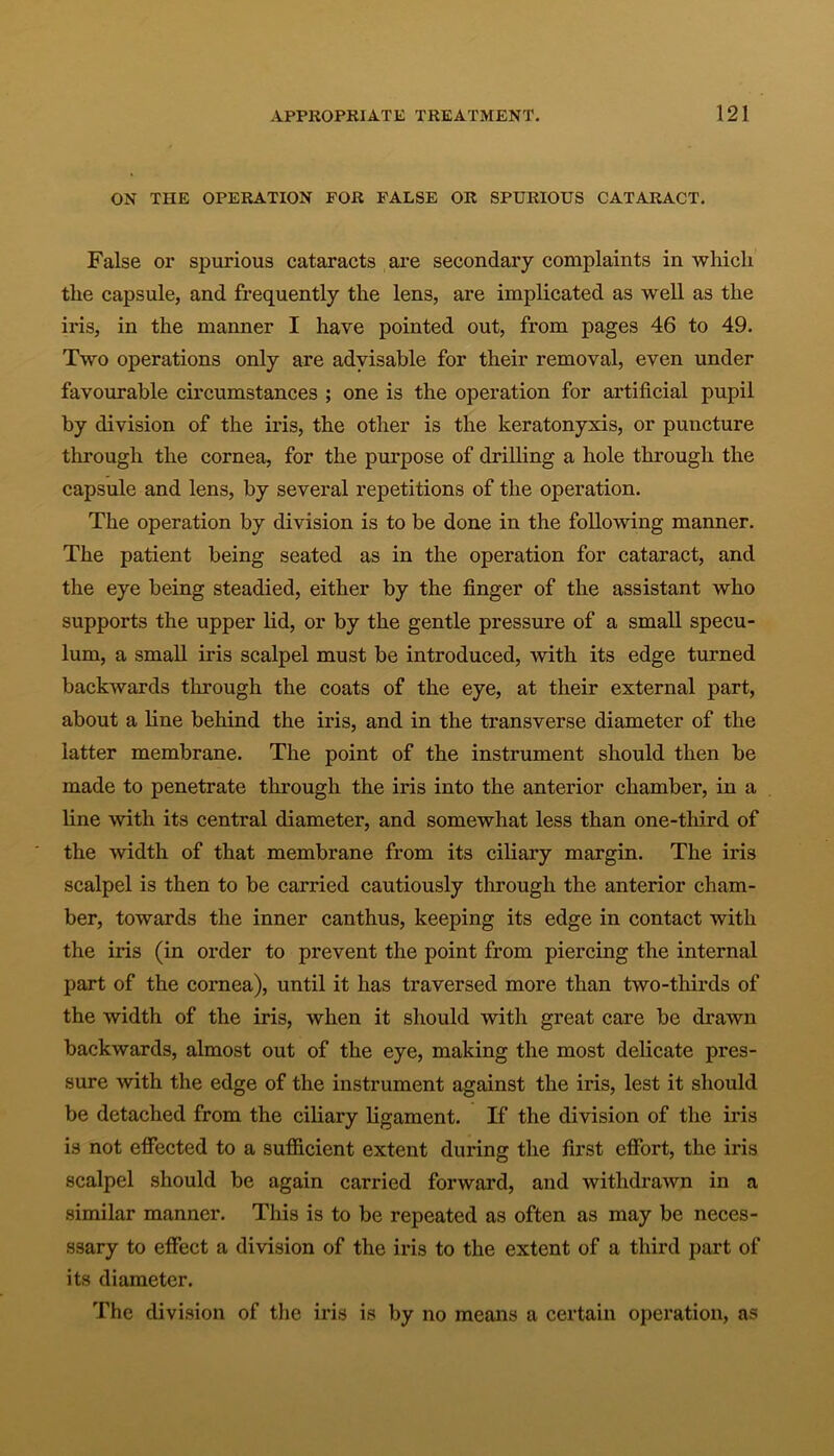 ON THE OPERATION FOR FALSE OR SPURIOUS CATARACT. False or spurious cataracts are secondary complaints in which the capsule, and frequently the lens, are implicated as well as the iris, in the manner I have pointed out, from pages 46 to 49. Two operations only are advisable for their removal, even under favourable circumstances ; one is the operation for artificial pupil by division of the iris, the other is the keratonyxis, or puncture through the cornea, for the purpose of drilling a hole through the capsule and lens, by several repetitions of the operation. The operation by division is to be done in the following manner. The patient being seated as in the operation for cataract, and the eye being steadied, either by the finger of the assistant who supports the upper lid, or by the gentle pressure of a small specu- lum, a small iris scalpel must be introduced, with its edge turned backwards through the coats of the eye, at their external part, about a line behind the iris, and in the transverse diameter of the latter membrane. The point of the instrument should then be made to penetrate through the iris into the anterior chamber, in a line with its central diameter, and somewhat less than one-third of the width of that membrane from its ciliary margin. The iris scalpel is then to be carried cautiously through the anterior cham- ber, towards the inner canthus, keeping its edge in contact with the iris (in order to prevent the point from piercing the internal part of the cornea), until it has traversed more than two-thirds of the width of the iris, when it should with great care be drawn backwards, almost out of the eye, making the most delicate pres- sure with the edge of the instrument against the iris, lest it should be detached from the ciliary ligament. If the division of the iris is not effected to a sufficient extent during the first effort, the iris scalpel should be again carried forward, and withdrawn in a similar manner. This is to be repeated as often as may be neces- ssary to effect a division of the iris to the extent of a third part of its diameter. The division of the iris is by no means a certain operation, as