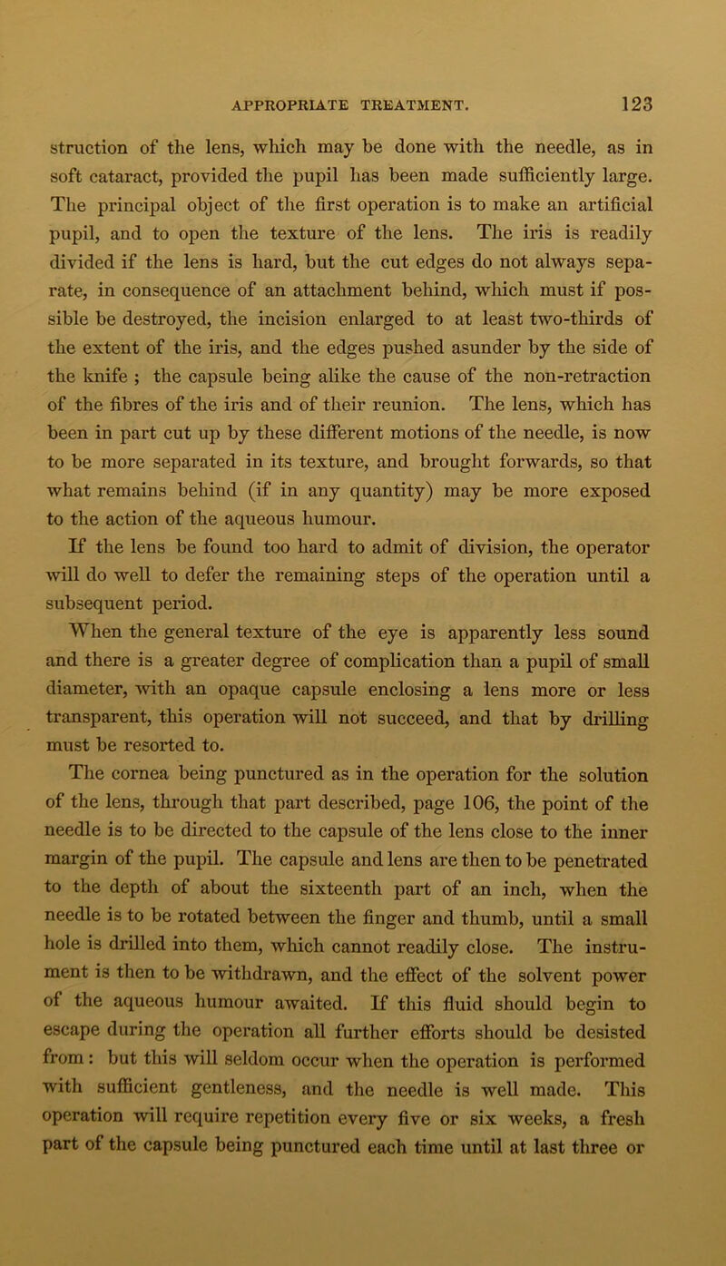 struction of the lens, which may be done with the needle, as in soft cataract, provided the pupil has been made sufficiently large. The principal object of the first operation is to make an artificial pupil, and to open the texture of the lens. The iris is readily divided if the lens is hard, but the cut edges do not always sepa- rate, in consequence of an attachment behind, which must if pos- sible be destroyed, the incision enlarged to at least two-thirds of the extent of the iris, and the edges pushed asunder by the side of the knife ; the capsule being alike the cause of the non-retraction of the fibres of the iris and of their reunion. The lens, which has been in part cut up by these different motions of the needle, is now to be more separated in its texture, and brought forwards, so that what remains behind (if in any quantity) may be more exposed to the action of the aqueous humour. If the lens be found too hard to admit of division, the operator will do well to defer the remaining steps of the operation until a subsequent period. When the general texture of the eye is apparently less sound and there is a greater degree of complication than a pupil of small diameter, with an opaque capsule enclosing a lens more or less transparent, this operation will not succeed, and that by drilling must be resorted to. The cornea being punctured as in the operation for the solution of the lens, through that part described, page 106, the point of the needle is to be directed to the capsule of the lens close to the inner margin of the pupil. The capsule and lens are then to be penetrated to the depth of about the sixteenth part of an inch, when the needle is to be rotated between the finger and thumb, until a small hole is drilled into them, which cannot readily close. The instru- ment is then to be withdrawn, and the effect of the solvent power of the aqueous humour awaited. If this fluid should begin to escape during the operation all further efforts should be desisted from: but this will seldom occur when the operation is performed with sufficient gentleness, and the needle is well made. This operation will require repetition every five or six weeks, a fresh part of the capsule being punctured each time until at last three or
