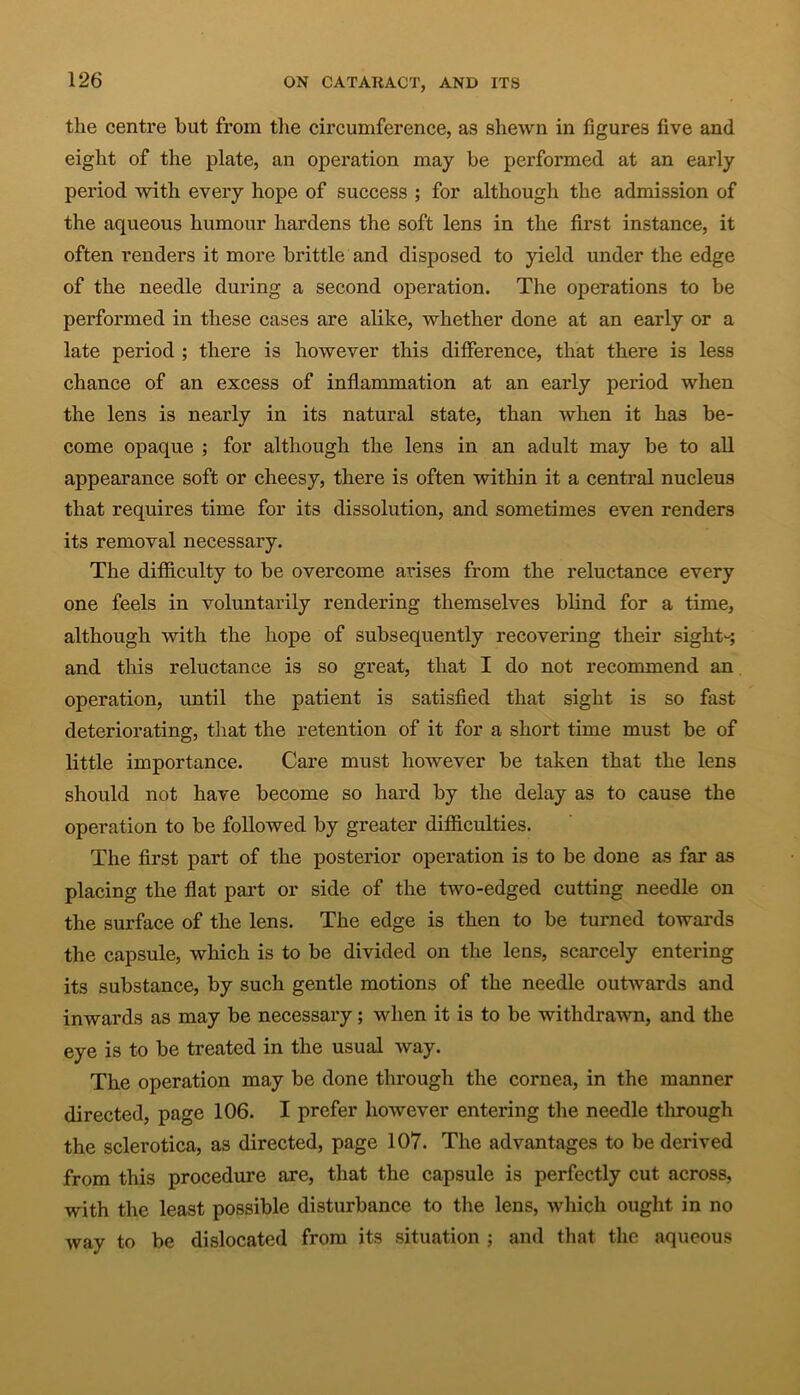 the centre but from the circumference, as shewn in figures five and eight of the plate, an operation may be performed at an early period with every hope of success ; for although the admission of the aqueous humour hardens the soft lens in the first instance, it often renders it more brittle and disposed to yield under the edge of the needle during a second operation. The operations to be performed in these cases are alike, whether done at an early or a late period ; there is however this difference, that there is less chance of an excess of inflammation at an early period when the lens is nearly in its natural state, than when it has be- come opaque ; for although the lens in an adult may be to all appearance soft or cheesy, there is often within it a central nucleus that requires time for its dissolution, and sometimes even renders its removal necessary. The difficulty to be overcome arises from the reluctance every one feels in voluntarily rendering themselves blind for a time, although with the hope of subsequently recovering their sight-; and this reluctance is so great, that I do not recommend an operation, until the patient is satisfied that sight is so fast deteriorating, that the retention of it for a short time must be of little importance. Care must however be taken that the lens should not have become so hard by the delay as to cause the operation to be followed by greater difficulties. The first part of the posterior operation is to be done as far as placing the flat part or side of the two-edged cutting needle on the surface of the lens. The edge is then to be turned towards the capsule, which is to be divided on the lens, scarcely entering its substance, by such gentle motions of the needle outwards and inwards as may be necessai’y; when it is to be withdrawn, and the eye is to be treated in the usual way. The operation may be done through the cornea, in the manner directed, page 106. I prefer however entering the needle tlirough the sclerotica, as directed, page 107. The advantages to be derived from this procedure are, that the capsule is perfectly cut across, with the least possible disturbance to the lens, which ought in no way to be dislocated from its situation ; and that the aqueous