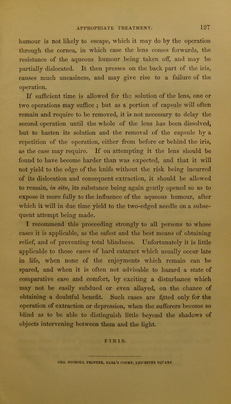 humour is not likely to escape, which it may do by the operation through the cornea, in which case the lens comes forwards, the resistance of the aqueous humour being taken off, and may be partially dislocated. It then presses on the back part of the iris, causes much uneasiness, and may give rise to a failure of the operation. If sufficient time is allowed for the solution of the lens, one or two operations may suffice ; but as a portion of capsule will often remain and require to be removed, it is not necessary to delay the second operation until the whole of the lens has been dissolved, but to hasten its solution and the removal of the capsule by a repetition of the operation, either from before or behind the iris, as the case may require. If on attempting it the lens should be found to have become harder than was expected, and that it will not yield to the edge of the knife without the risk being incurred of its dislocation and consequent extraction, it should be allowed to remain, in situ, its substance being again gently opened so as to expose it more fully to the influence of the aqueous humour, after which it will in due time yield to the two-edged needle on a subse- quent attempt being made. I recommend this proceeding strongly to all persons to whose cases it is applicable, as the safest and the best means of obtaining relief, and of preventing total blindness. Unfortunately it is little applicable to those cases of hard cataract which usually occur late in life, when none of the enjoyments which remain can be spared, and when it is often not advisable to hazard a state of comparative ease and comfort, by exciting a disturbance which may not be easily subdued or even allayed, on the chance of obtaining a doubtful benefit. Such cases are fitted only for the operation of extraction or depression, when the sufferers become so blind as to be able to distinguish little beyond the shadows of objects intervening between them and the light. FINIS. OEO. NICHOLS, PRINTER, EARL'S COURT, LEICESTER SQUARE.