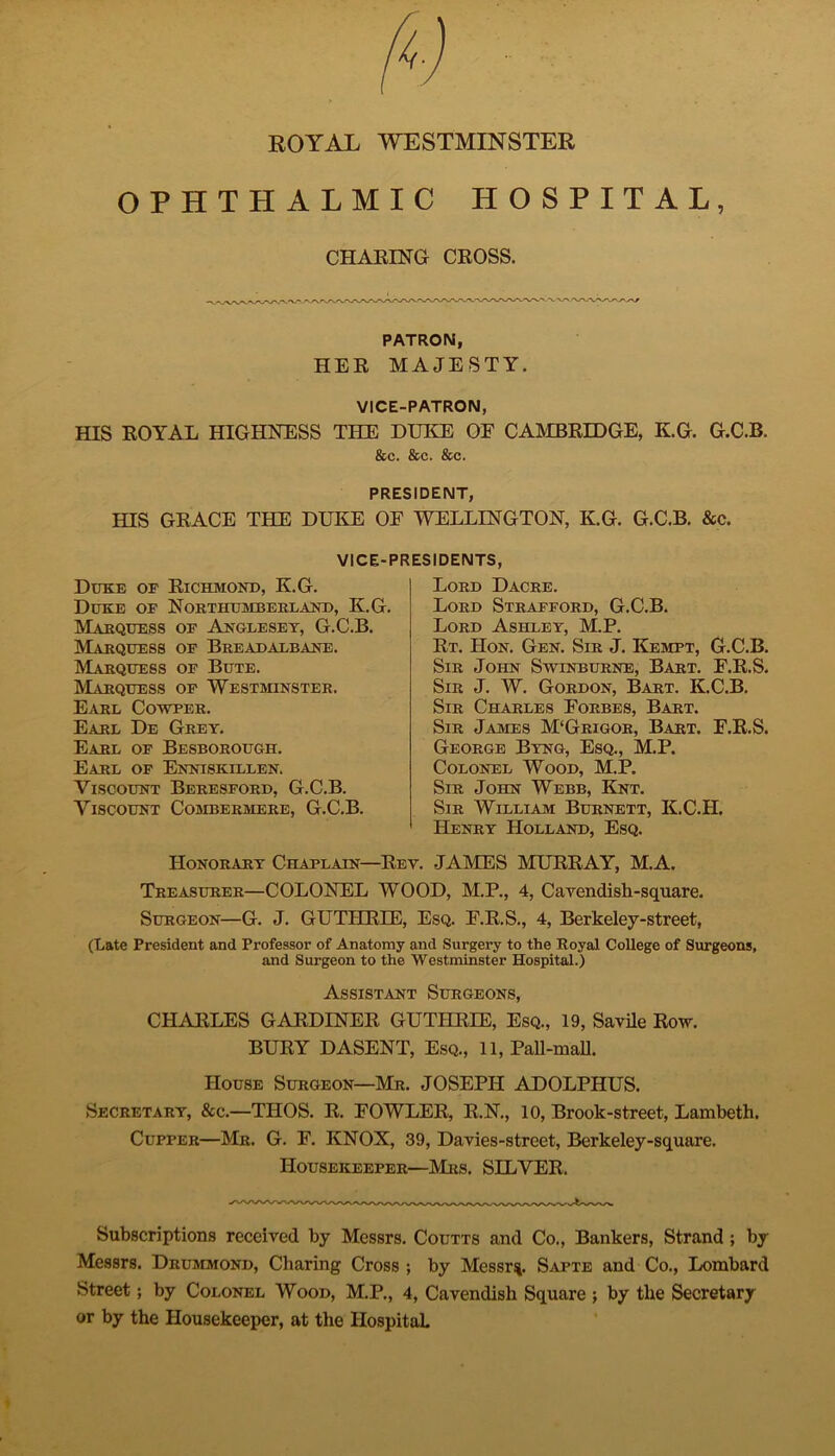 ROYAL WESTMINSTER OPHTHALMIC HOSPITAL, CHARING CROSS. PATRON, HER MAJESTY. VICE-PATRON, HIS ROYAL HIGHNESS THE DUKE OF CAMBRIDGE, K.G. G.C.B. &c. &c. &c. PRESIDENT, HIS GRACE THE DUKE OF WELLINGTON, K.G. G.C.B. &c. VICE-PRESIDENTS, Duke or Richmond, K.G. Duke of Northumberland, K.G. Marquess of Anglesey, G.C.B. Marquess of B re adalbane . Marquess of Bute. Marquess of Westminster. Earl Cowper. Earl De Grey. Earl of Besborough. Earl of Enniskillen. Viscount Beresford, G.C.B. Viscount Combermere, G.C.B. Lord Dacre. Lord Strafford, G.C.B. Lord Ashley, M.P. Rt. Hon. Gen. Sir J. Kempt, G.C.B. Sir John Swinburne, Bart. F.R.S. Sir J. W. Gordon, Bart. K.C.B. Sir Charles Forbes, Bart. Sir James M‘Grigor, Bart. F.R.S. George Byng, Esq., M.P. Colonel Wood, M.P. Sir John Webb, Knt. Sir William Burnett, K.C.H. Henry Holland, Esq. Honorary Chaplain—Rev. JAMES MURRAY, M.A. Treasurer—COLONEL WOOD, M.P., 4, Cavendish-square. Surgeon—G. J. GUTHRIE, Esq. F.R.S., 4, Berkeley-street, (Late President and Professor of Anatomy and Surgery to the Royal College of Surgeons, and Surgeon to the Westminster Hospital.) Assistant Surgeons, CHARLES GARDINER GUTHRIE, Esq., 19, Savile Row. BURY DASENT, Esq., 11, Pall-mall. House Surgeon—Mr. JOSEPH ADOLPHUS. Secretary, &c.—TIIOS. R. FOWLER, R.N., 10, Brook-street, Lambeth. Cupper—Mr. G. F. KNOX, 39, Davies-street, Berkeley-square. Housekeeper—Mrs. SILVER, Subscriptions received by Messrs. Coutts and Co., Bankers, Strand ; by Messrs. Drummond, Charing Cross ; by Messrs Sapte and Co., Lombard Street; by Colonel Wood, M.P., 4, Cavendish Square ; by the Secretary or by the Housekeeper, at the IIospitaL