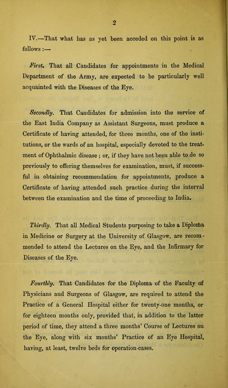 2 IV.—That what has as yet been acceded on this point is as follows:— First, That all Candidates for appointments in the Medical Department of the Army, are expected to be particularly well acquainted with the Diseases of the Eye. Secondly. That Candidates for admission into the service of the East India Company as Assistant Surgeons, must produce a Certificate of having attended, for three months, one of the insti- tutions, or the wards of an hospital, especially devoted to the treat- ment of Ophthalmic disease ; or, if they have not been able to do so previously to offering themselves for examination, must, if success- ful in obtaining recommendation for appointments, produce a Certificate of having attended such practice during the interval between the examination and the time of proceeding to India. Thirdly. That all Medical Students purposing to take a Diplorha in Medicine or Surgery at the University of Glasgow, are recom- mended to attend the Lectures on the Eye, and the Infirmary for Diseases of the Eye. Fourthly. That Candidates for the Diploma of the Faculty of Physicians and Surgeons of Glasgow, are required to attend the Practice of a General Hospital either for twenty-one months, or for eighteen months only, provided that, in addition to the latter period of time, they attend a three months’ Course of Lectures on the Eye, along with six months’ Practice of an Eye Hospital, having, at least, twelve beds for operation-cases.