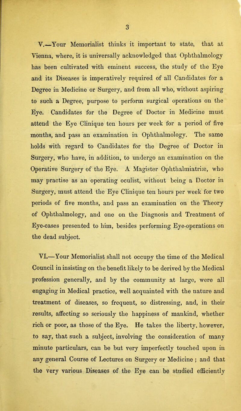 V. —Your Memorialist thinks it important to state, that at Vienna, where, it is universally acknowledged that Ophthalmology has been cultivated with eminent success, the study of the Eye and its Diseases is imperatively required of all Candidates for a Degree in Medicine or Surgery, and from all who, without aspiring to such a Degree, purpose to perform surgical operations on the Eye. Candidates for the Degree of Doctor in Medicine must attend the Eye Clinique ten hours per week for a period of five months, and pass an examination in Ophthalmology. The same holds with regard to Candidates for the Degree of Doctor in Surgery, who have, in addition, to undergo an examination on the Operative Surgery of the Eye. A Magister Ophthalmiatrise, who may practise as an operating oculist, without being a Doctor in Surgery, must attend the Eye Clinique ten hours per week for two periods of five months, and pass an examination on the Theory of Ophthalmology, and one on the Diagnosis and Treatment of Eye-cases presented to him, besides performing Eye-operations on the dead subject. VI. —Your Memorialist shall not occupy the time of the Medical Council in insisting on the benefit likely to be derived by the Medical profession generally, and by the community at large, were all engaging in Medical practice, well acquainted with the nature and treatment of diseases, so frequent, so distressing, and, in their results, affecting so seriously the happiness of mankind, whether rich or poor, as those of the Eye. He takes the liberty, however, to say, that such a subject, involving the consideration of many minute particulars, can be but very imperfectly touched upon in any general Course of Lectures on Surgery or Medicine ; and that the very various Diseases of the Eye can be studied efficiently