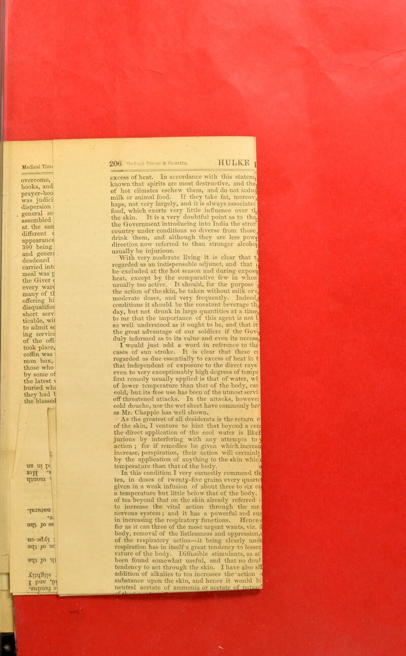 Medical Time 206 Mod'cnl Times & Gazette. HULKE overcome, books, and prayer-boo was judici dispersion > general se: assembled at the san different c appearance 300 being and genera deadened carried int( meal was p the Giver c every ware many of tl offering hi disqualifiec short servi ticable, wil to admit se ing service of the offi took place, coffin was 1 mon box, those who by some of the latest v buried whe they had b the blessee un ur pi I0H ’ qycroui 1 qnxrnnu •a. otp jo ss uo adjfj 1 jo uc jo n\ I put! ‘pi •snpimj 91 excess of heat. In accordance with this statemJ known that spirits are most destructive, and tha'J of hot climates eschew them, and do not in cl up milk or animal food. If they take fat, morcovJ haps, not very largely, and it is always associated 1 food, which exerts very little influence over tlJ the skin. It is a very doubtful point as to theu the Government introducing into India the strorl country under conditions so diverse from thosej drink them, and although they are less powpl direction now referred to than stronger ale oho [ usually be injurious. With very moderate living it is clear that regarded as an indispensable adjunct, and that be excluded at the hot season and during expos™ heat, except by the comparative few in whon | usually too active. It should, for the purpose the action of the skin, be taken without milk or d moderate doses, and very frequently. Indeed,! conditions it should be the constant beverage thj day, but not drunk in large quantities at a timed to me that the importance of this agent is not b] so well understood as it ought to be, and that it-j the great advantage of our soldiers if the GoviJ duly informed as to its value and even its necess I would just add a word in reference to the I cases of sun stroke. It is clear that these c; regarded as due essentially to excess of heat in t that independent of exposure to the direct rays even to very exceptionably high degrees of tempc I first remedy usually applied is that of water, wl [ of lower temperature than that of the body, car | cold, but its free use has been of the utmost servi off threatened attacks. In the attacks, howeve: I cold douche, nor the wet sheet have commonly becl as Mr. Chappie has well shown. As the greatest of all desiderata is the return el of the skin, I venture to hint that beyond a cerjl the direct application of the cool water is like! jurious by interfering with any attempts to action ; for if remedies be given which increas increase, perspiration, then action will certainly I by the application of anything to the skin whic.q temperature than that of the body. In this condition I very earnestly commend tl tea, in doses of twenty-five grains every quartd given in a weak infusion of about three to six ouj a temperature but little below that of the body, of tea beyond that on the skin already referred -I to increase the vital action through the me: nervous system; and it has a powerful and sud| in increasing the respiratory functions. Hence if far as it can three of the most urgent wants, viz. body, removal of the listlessness and oppression,<1 of the respiratory action—it being clearly undd respiration has in itself a great tendency to lessenl rature of the body. Diffusible stimulants, as ai' f been found somewhat useful, and that no doulj tendency to act through the skin. I have also sl'I] addition of alkalies to tea increases the * action substance upon the skin, and hence it would bej neutral acetate of ammonia or acetate