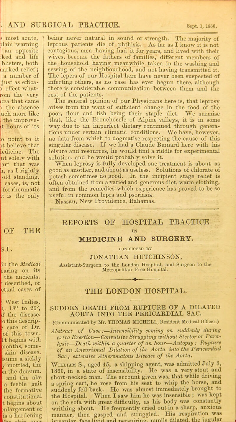 i AND SURGICAL PRACTICE, Sept, i, 1860, 3 most acute, ilain warning an opposite •keel and life blisters, both larked relief; a number of just as effica- ) effect what- :om the very .oea that came 1 the absence uch more like . the improve- it hours of its 0 point to it it believe that Medicine. The ut solely with :art that was i, as I rightly old standing. 1 cases, is, not for rheumatic it is the only OE THE 3.L. in the Medical earing on its the ancients. • described, or ctual cases of ! West Indies, t. 18° to 26°, f the disease, o this descrip- s care of Dr. of this town. It begins with nonths, some- skin disease, ssume a sickly y mottled, the m the dorsum, and the ala; a feeble gait the formative constitutional t begins about mlargement of is a hardening being never natural in sound or strength. The majority of leprous patients die of phthisis. As far as I know it is not contagious, men having had it for years, and lived with their wives, become the fathers of families, different members of the household having meanwhile taken in the washing and sewing of the neighbourhood, and not having transmitted it. The lepers of our Hospital here have never been suspected of infecting others, as no case has ever begun there, although there is considerable communication between them and the rest of the patients. The general opinion of our Physicians here is, that leprosy arises from the want of sufficient change in the food of the poor, flour and fish being their staple diet. We surmise that, like the Bronchocele of Alpine valleys, it is in some way due to an imperfect dietary continued through genera- tions under certain climatic conditions. We have, however, no data from which to dogmatise respecting the cause of this singular disease. If we had a Claude Bernard here with his leisure and resources, he would find a riddle for experimental solution, and he would probably solve it. When leprosy is fully developed one treatment is about as good as another, and about as useless. Solutions of chlorate of potash sometimes do good. In the incipient stage relief is often obtained from a varied and generous diet, warm clothing, and from the remedies which experience has proved to be so useful in common lepra and psoriasis. Nassau, New Providence, Bahamas. REPORTS OE HOSPITAL PRACTICE IN MEDICINE AND SURGERY. CONDUCTED BY JONATHAN HUTCHINSON, Assistant-Surgeon to the London Hospital, and Surgeon to the Metropolitan Free Hospital. 4- THE LONDON HOSPITAL. SUDDEN DEATH FROM RUPTURE OF A DILATED AORTA INTO THE PERICARDIAL SAC. (Communicated hy Mr. THOMAS MICHELL, Resident Medical Officer.) Abstract of Case:—Insensibility coming on suddenly during extra Exertion—Convulsive Struggling without Sterlor or Para~ lysis—Death within a quarter of an hour—Autopsy : Rupture of an Aneurismal Dilation of the Aorta into the Pericardial Sac; extensive Atheromatous Disease of the Aorta. William S., aged 45, a shipping agent, was admitted July 3, 1860, in a state of insensibility. He was a very stout and short-necked man. The account given was, that while driving a spring cart, he rose from his seat to whip the horse, and suddenly fell back. He was almost immediately brought to the Hospital. When I saw him he was insensible ; was kept on the sofa with great difficulty, as his body was constantly writhing about. He frequently cried out in a sharp, anxious manner, then gasped and struggled. His respiration was i rronrn 1 nr* fnnolivirl nnd -npreriirinfr rill'nils dilated, the iufflll&r