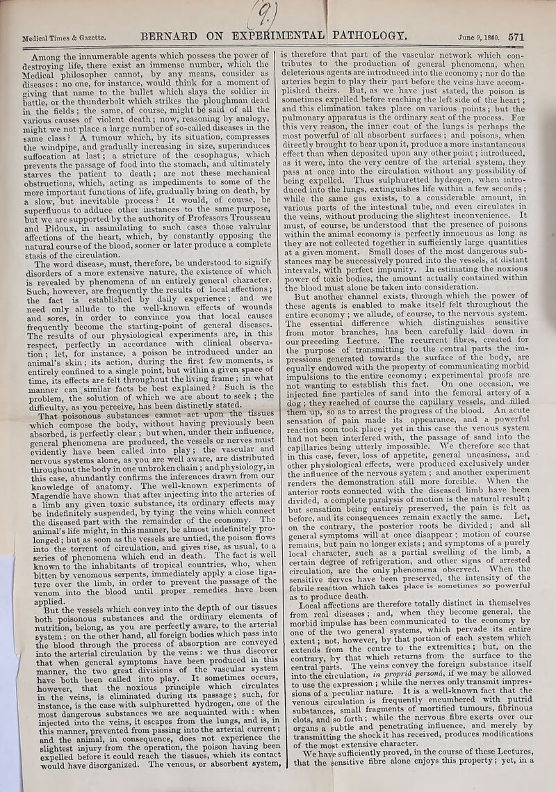 BERNARD ON EXPERIMENTAL1 PATHOLOGY. Among the innumerable agents which possess the power of destroying life, there exist an immense number, which the Medical philosopher cannot, by any means, consider as diseases: no one, for instance, would think for a moment of giving that name to the bullet which slays the soldier in battle, or the thunderbolt which strikes the ploughman dead in the fields ; the same, of course, might be said of all the various causes of violent death; now, reasoning by analogy, miffht we not place a large number of so-called diseases in the same class ? A tumour which, by its situation, compresses the windpipe, and gradually increasing in size, superinduces suffocation at last; a stricture of the oesophagus, which prevents the passage of food into the stomach, and ultimately starves the patient to death; are not these mechanical obstructions, which, acting as impediments to some of the more important functions of life, gradually bring on death, by a slow, but inevitable process ? It would, of course, be superfluous to adduce other instances to the same purpose, but we are supported by the authority of Professors Trousseau and Pidoux, in assimilating to such cases those valvular affections of the heart, which, by constantly opposing the natural course of the blood, sooner or later produce a complete stasis of the circulation. The word disease, must, therefore, be understood to signify disorders of a more extensive nature, the existence of which is revealed by phenomena of an entirely general character. Such, however, are frequently the results of local affections ; the fact is established by daily experience; and we need only allude to the well-known effects of wounds and sores, in order to convince you that local causes frequently become the starting-point of general diseases. The results of our physiological experiments are, in this respect, perfectly in accordance with clinical observa- tion ; let, for instance, a poison be introduced under an animal’s skin; its action, during the first few moments, is entirely confined to a single point, but within a given space of time, its effects are felt throughout the living frame ; in what manner can similar facts be best explained? Such is the problem, the solution of which we are about to seek ; the difficulty, as you perceive, has been distinctly stated. _ That poisonous substances cannot act upon the tissues which compose the body, without having previously been absorbed, is perfectly clear ; but when, under their influence, general phenomena are produced, the vessels or nerves must evidently have been called into play; the vascular and nervous systems alone, as you are well aware, are distributed throughout the body in one unbroken chain ; andphysiology,in this case, abundantly confirms the inferences drawn from our knowledge of anatomy. The well-known experiments of Magendie have shown that after injecting into the arteries of a lrmb any given toxic substance, its ordinary effects may be indefinitely suspended, by tying the veins which connect the diseased part with the remainder of the economy. The animal’s life might, in this maimer, be almost indefinitely pro- longed ; but as soon as the vessels are untied, the poison flows into the torrent of circulation, and gives rise, as usual, to a series of phenomena which end in death. The fact is well known to the inhabitants of tropical countries, who, when bitten by venomous serpents, immediately apply a close liga- ture over the limb, in order to prevent the passage of the venom into the blood until proper remedies have been applied. , . . But the vessels which convey into the depth of our tissues both poisonous substances and the ordinary elements of nutrition, belong, as you are perfectly aware, to the arterial system; on the other hand, all foreign bodies which pass into the blood through the process of absorption are conveyed into the arterial circulation by the veins: we thus discover that when general symptoms have been produced in this manner, the two great divisions of the vascular system have both been called into play. It sometimes occurs, however, that the noxious principle which circulates in the veins, is eliminated during its passage; such, for instance, is the case with sulphuretted hydrogen, one of the most dangerous substances we are acquainted with : when injected into the veins, it escapes from the lungs, and is, in this manner, prevented from passing into the arterial current; and the animal, in consequence, does not experience the slightest injury from the operation, the poison having been expelled before it could reach the tissues, which its contact would have disorganized. The venous, or absorbent system, is therefore that part of the vascular network which con- tributes to the production of general phenomena, when deleterious agents are introduced into the economy; nor do the arteries begin to play their part before the veins have accom- plished theirs. But, as we have just stated, the poison is sometimes expelled before reaching the left side of the heart; and this elimination takes place on various points; but the pulmonary apparatus is the ordinary seat of the process. For this very reason, the inner coat of the lungs is perhaps the most powerful of all absorbent surfaces ; and poisons, when directly brought to bear upon it, produce a more instantaneous effect than when deposited upon any other point; introduced, as it were, into the very centre of the arterial system, they pass at once into the circulation without any possibility of being expelled. Thus sulphuretted hydrogen, when intro- duced into the lungs, extinguishes life within a few seconds ; while the same gas exists, to a considerable amount, in various parts of the intestinal tube, and even circulates in the veins, without producing the slightest inconvenience. It must, of course, be understood that the presence of poisons within the animal economy is perfectly innocuous as long as they are not collected together in sufficiently large quantities at a given moment. Small doses of the most dangerous sub- stances may be successively poured into the vessels, at distant intervals, with perfect impunity. In estimating the noxious power of toxic bodies, the amount actually contained within the blood must alone lie taken into consideration. But another channel exists, through which the power of these agents is enabled to make itself felt throughout the entire economy ; we allude, of course, to the nervous system. The essential difference which distinguishes sensitive from motor branches, has been carefully laid down in our preceding Lecture. The recurrent fibres, created for the purpose of transmitting to the central parts the im- pressions generated towards the surface of the body, are equally endowed with the property of communicating morbid impulsions to the entire economy ; experimental proofs are not wanting to establish this fact. On one occasion, we injected fine particles of sand into the femoral artery of a dog ; they reached of course the capillary vessels, and filled them up, so as to arrest the progress of the blood. An acute sensation of pain made its appearance, and a powerful reaction soon took place ; yet in this case the venous system had not been interfered with, the passage of sand into the capillaries being utterly impossible. We therefore see that in this case, fever, loss of appetite, general uneasiness, and other physiological effects, were produced exclusively under the influence of the nervous system ; and another experiment renders the demonstration still more forcible. When the anterior roots connected with the diseased limb have been divided, a complete paralysis of motion is the natural result; but sensation being entirely preserved, the pain is felt as before, and its consequences remain exactly the same. Let, on the contrary, the posterior roots be divided; and all general symptoms will at once disappear ; motion of course remains, but pain no longer exists ; and symptoms of a purely local character, such as a partial swelling of the limb, a certain degree of refrigeration, and other signs of arrested circulation, are the only phenomena observed. When the sensitive nerves have been preserved, the intensity of the febrile reaction which, takes place is sometimes so powerful as to produce death. . Local affections are therefore totally distinct in themselves from real diseases ; and, when _ they become general, the morbid impulse has been communicated to the economy by one of the two general systems, which pervade its entire extent; not, however, by that portion of each system which extends from the centre to the extremities ; but, on the contrarv, by that which returns from the surface to the central parts. The veins convey the foreign substance itself into the circulation, in proprid persond, if we may be allowed to use the expression ; while the nerves only transmit impres- sions of a peculiar nature. It is a well-known fact that the venous circulation is frequently encumbered with putrid substances small fragments of mortified tumours, fibrinous clots and so forth; while the nervous fibre exerts over our organs a subtle and penetrating influence, and merely by transmitting the shock it has received, produces modifications of the most extensive character. We have sufficiently proved, in the course of these Lectures, that the sensitive fibre alone enjoys this property; yet, in a