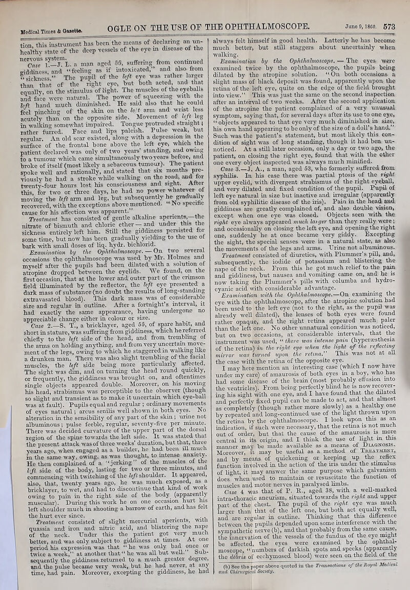 tion, this instrument has been the means of declaring an un- healthy state of the deep vessels of the eye m disease of the necVsT iy-jmL. a man aged 65, suffering from continued giddiness, and “feeling as if intoxicated, and also horn “sickness,” The pupil of the left eye rvas rather larger than that of the right eye, but both acted, and that equally, on the stimulus of light. The muscles ol the eyeballs and face were natural. The power of squeezing with the left hand much diminished. He said also that he could feel pinching of the skin on the fe't arm and wrist less acutely than on the opposite side. Movement of left leg in walking somewhat impaired. Tongue protruded straight; rather furred. Face and lips paleish. Pulse weak, but regular. An old scar existed, along with a depression in the surface of the frontal bone above the left eye, which the patient declared was only of two years’ standing, and owing to a tumour which came simultaneously two years before, and broke of itself (most likely a sebaceous tumour). The patient spoke well and rationally, and stated that six months pre- viously he had a stroke while walking on the road, and tor twenty-four hours lost his consciousness and sight. Alter this, for two or three days, he had no power whatever of moving the left arm and leg, but subsequently he gradually recovered, with the exceptions above mentioned. “No specitic cause for his affection was apparent. _ Treatment has consisted of gentle alkaline aperients—the nitrate of bismuth and chloric ether—and under this the sickness entirely left him. Still the giddiness persisted tor some time, but now has been gradually yielding to the use or bark with small doses of liq. hydr. bichlorid. Examination by the Ophthalmoscope. — On two several occasions the ophthalmoscope was used by Mr. Holmes and myself after the pupils had been dilated with a solution of atropine dropped between the eyelids. We found, on the first occasion, that at the lower and outer part of the crimson field illuminated by the reflector, the left eye presented a dark mass of substance (no doubt the results of long-standing extravasated blood). This dark mass was of consideiable size and regular in outline. After a fortnight’s interval, it had exactly the same appearance, having undergone no appreciable change either in colour or size. Case 2.—S. T., a bricklayer, aged 55, of spare habit, and short in stature, was suffering from giddiness, which he referred chiefly to the left side of the head, and from trembling of the arms on holding anything, and from very uncertain move- ment of the legs, owing to which he staggered in walkmg like a drunken man. There was also slight trembling of the facial muscles, the left side being more particularly affected. The sight was dim, and on turning the head round quickly, or frequently, the giddiness was brought on, and oftentimes single objects appeared double. Moreover, on his moving his head, strabismus was perceptible to the observer (though so slight and transient as to make it uncertain which eye-ball was at fault). Pupils equal and regular ; ordinary movements of eyes natural; arcus senilis well shown in both eyes. No alteration in the sensibility of any part of the skin; urine not albuminous; pulse feeble, regular, seventy-five per minute. There was decided curvature of the upper part of the dorsal region of the spine towards the left side. It was stated that the present attack was of three weeks’ duration, but that, three years ago, when engaged as a builder, he had been ill much in the same way, owing, as was thought, to intense anxiety. He then complained of a “jerking” of the muscles of the hft side of the body, lasting for two or three mmutes, and commencing with twitching of the left shoulder. It appeared, also, that, twenty years ago, he was much exposed, as a bricklayer, to wet, and had to discontinue that kind of work owing to pain in the right side of the body (apparently muscular). During this work he on one occasion hurt his left shoulder much in shooting a barrow of earth, and has felt the hurt ever since. _ . . . Treatment consisted of slight mercurial aperients, witli quassia and iron and nitric acid, and blistering the nape of the neck. Under this the patient got very much better, and was only subject to giddiness at times. At one period his expression was that “ he was only bad once or twice a week,” at another that “ he was all but well. ’ Sub- sequently the giddiness returned to a much greater degree, and the pulse became very weak, but he had never, at any time, had pain. Moreover, excepting the giddiness, he had always felt himself in good health. Latterly he has become much better, but still staggers about uncertainly when walking. Examination by the Ophthalmoscope. — The eyes were examined twice by the ophthalmoscope, the pupils being dilated by the atropine solution. “ On both occasions a slight mass of black deposit was found, apparently upon the retina of the left eye, quite on the edge of the field brought into view.” This was just the same on the second inspection after an interval of two weeks. After the second application of the atropine the patient complained of a very unusual symptom, saying that, for several days after its use to one eye, “ objects appeared to that eye very much diminished in size, his own hand appearing to be only of the size of a doll’s hand.” Such was the patient’s statement, but most likely this con- dition of sight was of long standing, though it had ben un- noticed. At a still later occasion, only a day or two ago, the patient, on closing the right eye, found that with the other one every object inspected was always much minified. Case 3.—J. A., a man, aged 53, who formerly suffered from syphilis. In his case there was partial ptosis of the right upper eyelid, with divergent strabismus of the right eyeball, and very dilated and fixed condition of the pupil. Pupil of left eye natural in size but inactive and irregular (apparently from old syphilitic disease of the iris). Pain in the head and giddiness are greatly complained of, and also double vision, except when one eye was closed. Objects seen with, the right eye always appeared much larger than they really were; and occasionally on closing the left eye, and opening the right one, suddenly he at once became very giddy. Excepting the sight, the special senses were in a natural state, as also the movements of the legs and arms. Urine not albuminous. Treatment consisted of diuretics, with Plummer’s pill, and, subsequently, the iodide of potassium and blistering the nape of the neck. From this he got much relief to the pain and giddiness, but nausea and vomiting came on, and he is now taking the Plummer’s pills with columba and hydro- cyanic acid with considerable advantage. Examination with the Ophthalmoscope.—On examining the eye with the ophthalmoscope, after the atropine solution had been used to the left eye (not to the right, as the pupil was already well dilated), the lenses of both eyes were found rather opaque, and the right retina appeared much paler than the left one. No other unnatural condition was noticed, but on two occasions, at considerable intervals, that the instrument was used, “ there was intense pain (hyperesthesia of the retina) in the right eye when the light of the reflecting mirror was turned upon the retinaThis was not at all the case with the retina of the opposite eye. I may here mention an interesting case (which I now have under my care) of amaurosis of both eyes in a boy, who has had some disease of the brain (most probably effusion into the ventricles). From being perfectly blind he is now recover- ing his sight with one eye, and I have found that the dilated and perfectly fixed pupil can be made to act, and that almost as completely (though rather more slowly) as a healthy one by repeated and long-continued use of the light thrown upon the retina by the ophthalmoscope. I look upon this as an indication, if such were necessary, that the retina is not much out of order, but that the cause of the amaurosis is more central in its origin, and I think the use of light in this manner may be made available as a means of Diagnosis. Moreover, it may be useful as a method of Tkeatalent, and by means of quickening or keeping up the _ reflex function involved in the action of the iris under the stimulus of light, it may answer the same purpose which galvanism does° when used to maintain or resuscitate the function of muscles and motor nerves in paralysed limbs. Case 4 was that of P. R., aged 38, with a well-marked intra-thoracic aneurism, situated towards the right and upper part of the' chest. The pupil of the right eye was much larger than that of the left one, but both act equally well, and are regular in outline. Thinking that this difference between the pupils depended upon some interference with the sympathetic nerve (b), and that probably from the same cause, the innervation of the vessels of the fundus of the eye might be affected, the eyes were examined by the ophthal- moscope, “ numbers of darkish spots and specks (apparently the debris of ecchymosed blood) were seen on the field of the (b) See the paper above quoted in the Transactions of the Royal Medical and Cldrurgical Society.