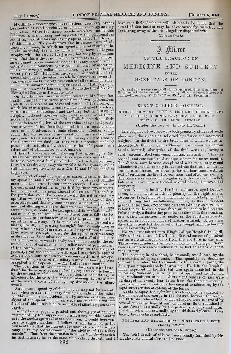 The Lancet,] LONDON HOSPITAL MEDICINE AND SURGERY. [October 6, 1860. aeration, it is only n of ad- eyeballs, of a fact Mr. Hulke’s microscopical examinations, therefore!, cannot be admitted as at all conclusive or of much value against my proposition, “that the ciliary muscle exercises considerable influence in maintaining and aggravating the glaucomatous condition,” and still less against my operation for the, division of this muscle. They only prove that in certain casks of ad- vanced glaucoma, in which an operation is admitted to be rarely successful, the ciliary muscle may have undergone atrophy with the rest of the tissues; but they by iio means prove that this is the case in all or even in average instances, as we cannot for one moment imagine that any surgeon would extirpate a glaucomatous eye capable of relief by o unless under very peculiar circumstances. I presume recently that Mr. Hulke has discovered this conditic vanced atrophy of the ciliary muscle in glaucomatous otherwise he would scarcely have omitted all mention of so much importance in his paper upon the “Pathdlogy and Morbid Anatomy of Glaucoma,” read before the Royal Medico- Chirurgical Society in December, li>57. On the other hand, my friend and colleague, Mr. Hogg, has kindly furnished me with the particulars of two glaucomatous eyeballs, extirpated at an advanced period of the disease, in which his microscopical examination demonstrated the ciliary muscle as highly developed, and anything but in a state of atrophy. I do not, however, advance these cases as of them- selves sufficient to controvert Mr. Hulke’s assertion—their number is too small; but, at the same time, they afford pretty conclusive proof that the ciliary muscle is not atrophied in all cases even of advanced chronic glaucoma. Neither can I admit that the success of my operation in any way depends upon, much less is solely due to, the drawing away of some of the superabundant fluid; or that it is a peculiar mode of paracentesis, to be classed with the operations of “ paracentesis sclerotica^” of Middlemore and Desraarres. I think I have succeeded in showing that, according to Mr. Hulke’s own statements, there is no superabundance of fluid in those cases most likely to be benefited by the operation ; therefore the drawing-away theory falls to the ground, and is still further negatived by cases Nos. 15 and 16, appended to this paper. The object of applying the term paracentesis sclejroticae to my operation, and classing it with the procedures of Middle- more and Desmarres, is transparent enough. Paracentesis of the cornea and sclerotica, as practised by these two surgeons, has not met with any great amount of success. If, therefore, the profession could be impressed with the notion that my operation was nothing more than one or the other of these proceedings, and that any transient good which it might be the means of effecting was due to the mere evacuation and draining away of fluid, it would be looked upon as deficient both in value and originality, and would, as a matter of course, fall into dis- repute, and proportionately give greater prominence to the operation iridectomy. It is true that the word paracentesis means, literally, a “piercing through,” but its application in surgery has hitherto been restricted to the operation of tapping. If we were to attempt to describe the operation of tenotomy in club-foot as “a peculiar mode of paracentesis” of the leg, or of the foot, or if we were to designate the operation &r the ’ex- traction of hard cataract as “a peculiar mode of paracentesis” of the cornea, we should expose ourselves to the charge of pedantry; yet the name may with equal propriety be applied to these operations, or even to iridectomy itself, as to my ope- ration for the division of the ciliary muscle. Hence the term as applied to this operation by Mr. Hulke is a misnoiher. The operations of Middlemore and Desmarres wire intro- duced for the avowed purpose of relieving intra-ocullr tension by the evacuation of fluid. My operation, on the cohtrary, is introduced for the avowed purpose of relieving the constriction of the several coats of the eye by division of the ciliary muscle. J An increased quantity of fluid may or may not be present, and, when present, some may flow by the side of the knife; but this is merely a coincidence, not by any means the primary object of the operation; for mere evacuation of fluid without division of this muscle is quite incapable of affording permanent benefit. In my former paper I pointed out the variety of opinions entertained by the supporters of iridectomy in this country as to the modus operandi of the operation. I would here ven- ture to suggest another. I believe it will be found in the course of time, that the element of success is the same in iridec- tomy as in my operation—viz., “the division of the ciliary muscle.” That, from the situation in which Von Graefe makes his first incision, he at the same time cuts it through, and I 338 have very little doubt it Ayill ultimately be found that the extent of this incision may be advantageously curtailed, and the tearing away of the iris altogether dispensed with. (To be continued.) % Sfo OF THE PRACTICE OF MEDICINE AND SUEGEEY IN THE HOSPITALS OF LONDON. Nulla est alia pro certo noscendi via, nisi quam pluvimas et morborum et dissectionum historias, tam aliorum proprias, collectas habere et inter se com- pavare.—Mohgagni. Dc Sed. et Cans. Morb., lib. 14. Procemium. RING’S COLLEGE HOSPITAL. CHRONIC EMPYEMA, WITH A FISTULOUS OPENING INTO THE CHEST; ALBUMINURIA; DEATH FROM RAPID (EDEMA OF THE LUNG; AUTOPSY. (Under the care of the late Dr. Todd.) The subjoined two cases were both primarily attacks of acute pleurisy of the right side, followed by effusion and intercostal bulging. In the first (for the brief notes of which we are in- debted to Dr. Edmund Symes Thompson, when house-physician to the hospital), absorption of the fluid went on, leaving a small, circumscribed empyema, pointing externally. This was opened, and continued to discharge matter for many months. The disease now became complicated with renal dropsy and albuminuria, which mainly influenced the final result. In the second case, thoracentesis was performed four times, with an exit of serum on the first two occasions, and afterwards of pus. The pleura was washed out regularly, with considerable relief, but, as we have now witnessed several times, it proved but temporary. John B , a healthy London tradesman, aged twenty- seven, had an acute attack of pleurisy on the right side in December, 1856, followed by much effusion, with bulging of the side. During the three following months, the fluid underwent gradual absorption, except that there was dulness on percussion below the axilla over a space three or four inches in diameter. Subsequently, a fluctuating prominence formed in this situation, into which an incision was made, in the fourth intercostal space, when about an ounce of matter escaped. After a few days the patient left the hospital, the wound still discharging a small quantity of pus. He was readmitted into King’s College Hospital in April, 1S59, under the care of Dr. Todd. Several ounces of purulent matter were discharged daily from the aperture in the side. There were considerable ascites and oedema of the legs. (Seven months before his second admission he had an attack of acute renal dropsy.) The opening in the chest, being small, was dilated by the introduction of sponge tents. The quantity of discharge diminished under this treatment up to a certain point, the dull space proportionately decreasing. He left the hospital, much improved in health; but was again admitted in the following November, with general dropsy, and scanty and highly albuminous urine. About eight ounces of pus were discharged in twenty-four hours from the thoracic opening. The patient was carried off, a few days after admission, by the rapid supervention of oedema of the lungs. At the autopsy, the right lung was found to be adherent to the pleura costalis, except in the interval between the second and fifth ribs, where the two pleural layers were separated by several ounces (perhaps fifteen) of purulent fluid, contained in a sac, formed externally by the partly bared ribs and inter- costal muscles, and internally by the thickened pleura. Liver large ; kidneys large and fatty. EMPYEMA AND HYDROTHORAX ; THORACENTESIS FOUR TIMES ; DEATH. (Under the care of Dr. Budd.) The brief details of this case were kindly furnished by Mr. Huxley, late clinical clerk to Dr. Budd.