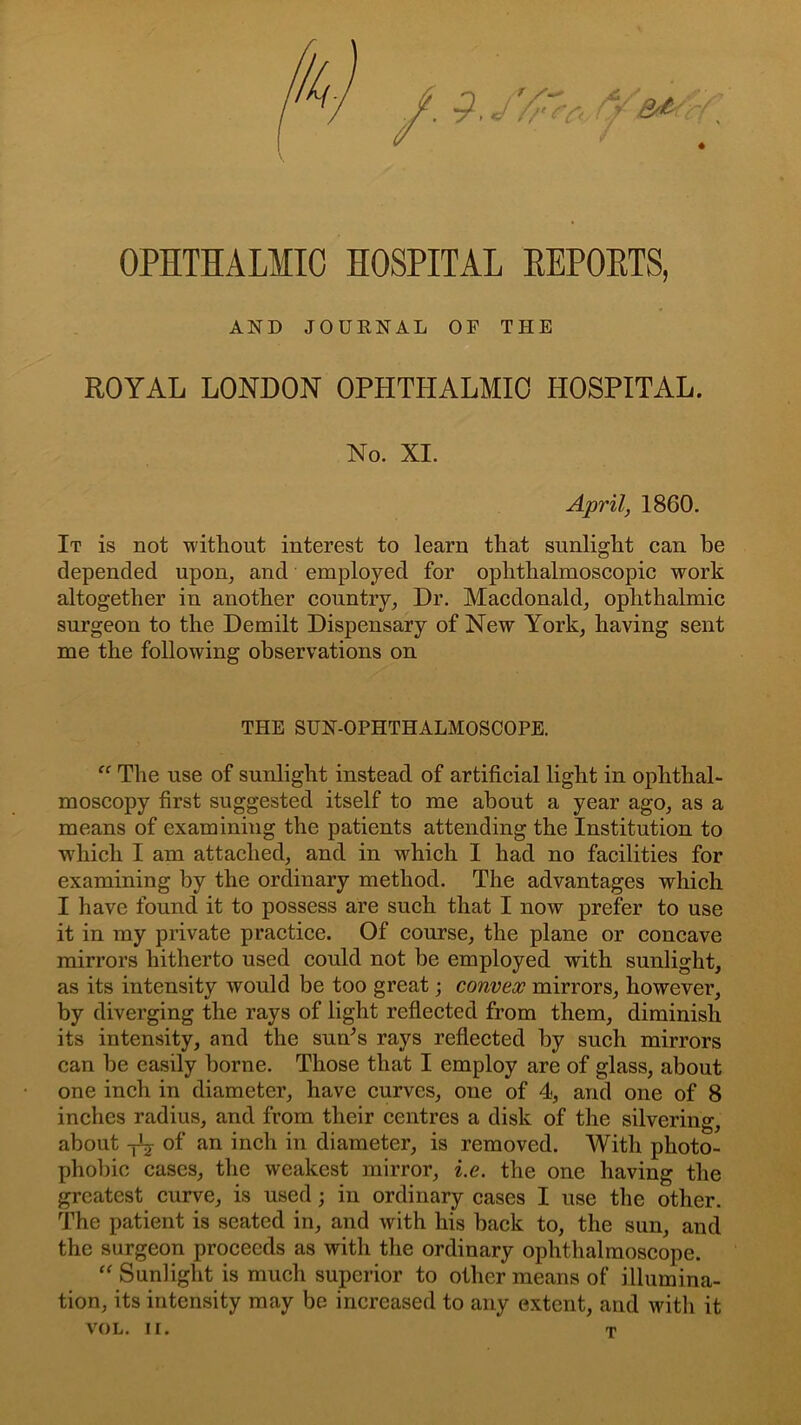 OPHTHALMIC HOSPITAL EEPOETS, AND JOURNAL OF THE ROYAL LONDON OPHTHALMIC HOSPITAL. No. XI. April, 1860. It is not without interest to learn that sunlight can be depended upon, and employed for ophthalmoscopic work altogether in another country. Dr. Macdonald, ophthalmic surgeon to the Demilt Dispensary of New York, having sent me the following observations on THE SUN-OPHTHALMOSCOPE. “ The use of sunlight instead of artificial light in ophthal- moscopy first suggested itself to me about a year ago, as a means of examining the patients attending the Institution to which I am attached, and in which I had no facilities for examining by the ordinary method. The advantages which I have found it to possess are such that I now prefer to use it in my private practice. Of course, the plane or concave mirrors hitherto used could not be employed with sunlight, as its intensity would be too great; convex mirrors, however, by diverging the rays of light reflected from them, diminish its intensity, and the sun’s rays reflected by such mirrors can be easily borne. Those that I employ are of glass, about one inch in diameter, have curves, one of 4, and one of 8 inches radius, and from their centres a disk of the silvering, about yC- of an inch in diameter, is removed. With photo- phobic cases, the weakest mirror, i.e. the one having the greatest curve, is used; in ordinary cases I use the other. The patient is seated in, and with his back to, the sun, and the surgeon proceeds as with the ordinary ophthalmoscope. “ Sunlight is much superior to other means of illumina- tion, its intensity may be increased to any extent, and with it VOL. II. T