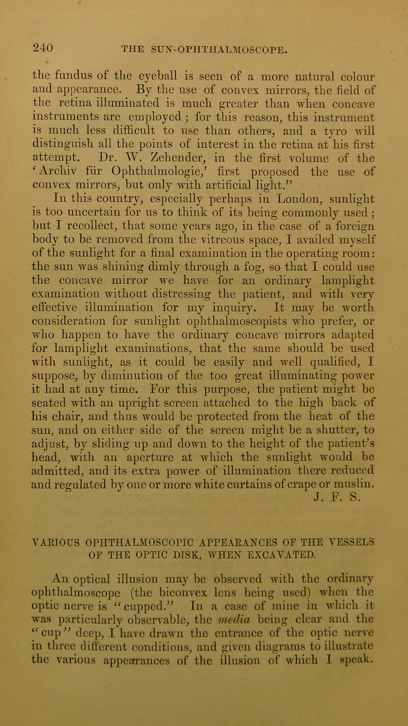 the fundus of the eyeball is seen of a more natural colour and appearance. By the use of convex mirrors, the field of the retina illuminated is much greater than when concave instruments are employed; for this reason, this instrument is much less difficult to use than others, and a tyro will distinguish all the points of interest in the retina at his first attempt. Dr. W. Zeliender, in the first volume of the fArchiv fur Ophthalmologie/ first proposed the use of convex mirrors, but only with artificial light.” In this country, especially perhaps in London, sunlight is too uncertain for us to think of its being commonly used; but I recollect, that some years ago, in the case of a foreign body to be removed from the vitreous space, I availed myself of the sunlight for a final examination in the operating room: the sun was shining dimly through a fog, so that I could use the concave mirror we have for an ordinary lamplight examination without distressing the patient, and with very effective illumination for my inquiry. It may be worth consideration for sunlight ophthalmoscopists who prefer, or who happen to have the ordinary concave mirrors adapted for lamplight examinations, that the same should be used with sunlight, as it could be easily and well qualified, I suppose, by diminution of the too great illuminating power it had at any time. For this purpose, the patient might be seated with an upright screen attached to the high back of his chair, and thus would be protected from the heat of the sun, and on either side of the screen might be a shutter, to adjust, by sliding up and down to the height of the patient's head, with an aperture at which the sunlight would be admitted, and its extra power of illumination there reduced and regulated by one or more white curtains of crape or muslin. J. F. S. VARIOUS OPHTHALMOSCOPIC APPEARANCES OF THE VESSELS OF THE OPTIC DISK, WHEN EXCAVATED. An optical illusion may be observed with the ordinary ophthalmoscope (the biconvex lens being used) when the optic nerve is “ cupped.” In a case of mine in which it was particularly observable, the media being clear and the “ cup ” deep, I have drawn the entrance of the optic nerve in three different conditions, and given diagrams to illustrate the various appearances of the illusion of which 1 speak.