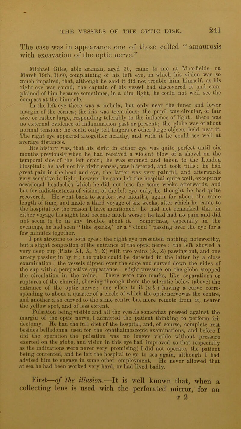 The case was in appearance one of those called c< amaurosis with excavation of the optic nerve/’ Michael Giles, able seaman, aged 30, came to me at Moorfields, on March 19th, 1860, complaining of his left eye, in which his vision was so much impaired, that, although he said it did not trouble him himself, as his right eye was sound, the captain of his vessel had discovered it and com- plained of him because sometimes, in a dim light, he could not well see the compass at the binnacle. In the left eye there was a nebula, but only near the inner and lower margin of the cornea; the iris was tremulous; the pupil was circular, of fair size or rather large, responding tolerably to the influence of light; there was no external evidence of inflammation past or present; the globe was of about normal tension: he could only tell fingers or other large objects held near it. The right eye appeared altogether healthy, and with it he could see well at average distances. His history was, that his sight in either eye was quite perfect until six months previously when he had received a violent blow of a shovel on the temporal side of the left orbit; he was stunned and taken to the London Hospital: he had not his right senses, was blistered, and took pills : he had great pain in the head and eye, the latter was very painful, and afterwards very sensitive to light, however he soon left the hospital quite well, excepting occasional headaches which he did not lose for some Aveeks afterwards, and but for indistinctness of vision, of the left eye only, he thought he had quite recovered. He went back to sea for tAAfo months, again for about the same length of time, and made a third voyage of six Aveeks, after Avliich he came to the hospital for the reason I haATe mentioned : he had not remarked that in either voyage his sight had become much worse : he had had no pain and did not seem to be in any trouble about it. Sometimes, especially in the evenings, he had seen “ like sparks,” or a “ cloud ” passing over the eye for a few minutes together. I put atropine to both eyes : the right eye presented nothing noteworthy, but a slight congestion of the entrance of the optic nerve : the left shotved a very deep cup (Plate XT, X, Y, Z) Avith tAvo veins (X, Z) passing out, and one artery passing in by it; the pulse could be detected in the latter by a close examination ; the vessels dipped over the edge and curved doAvn the sides of the cup with a perspective appearance : slight pressure on the globe stopped the circulation in the veins. There Avere two marks, like separations or ruptures of the choroid, showing through them the sclerotic belotv (above) the entrance of the optic nerve: one close to it (a.b.) having a curve corre- sponding to about a quarter of a circle of which the optic nerve was the centre, and another also curved to the same centre but more remote from it, nearer the yelloAv spot, and of less extent. Pulsation being visible and all the vessels somewhat pressed against the margin of the optic nerve, I admitted the patient thinking to perform iri- dectomy. He had the full diet of the hospital, and, of course, complete rest besides belladonna used for the ophthalmoscopic examinations, and before I did the operation the pulsation Avas no longer visible Avithout pressure exerted on the globe, and vision in this eye had improved so that (especially as the indications were never very promising) I did not operate, the patient being contented, and he left the hospital to go to sea again, although I had advised him to engage in some other employment. He never alloAved that at sea he had been Avorkcd very hard, or had lived badly. First—of the illusion.—It is well known that, when a collecting lens is used with the perforated mirror, for an t 2