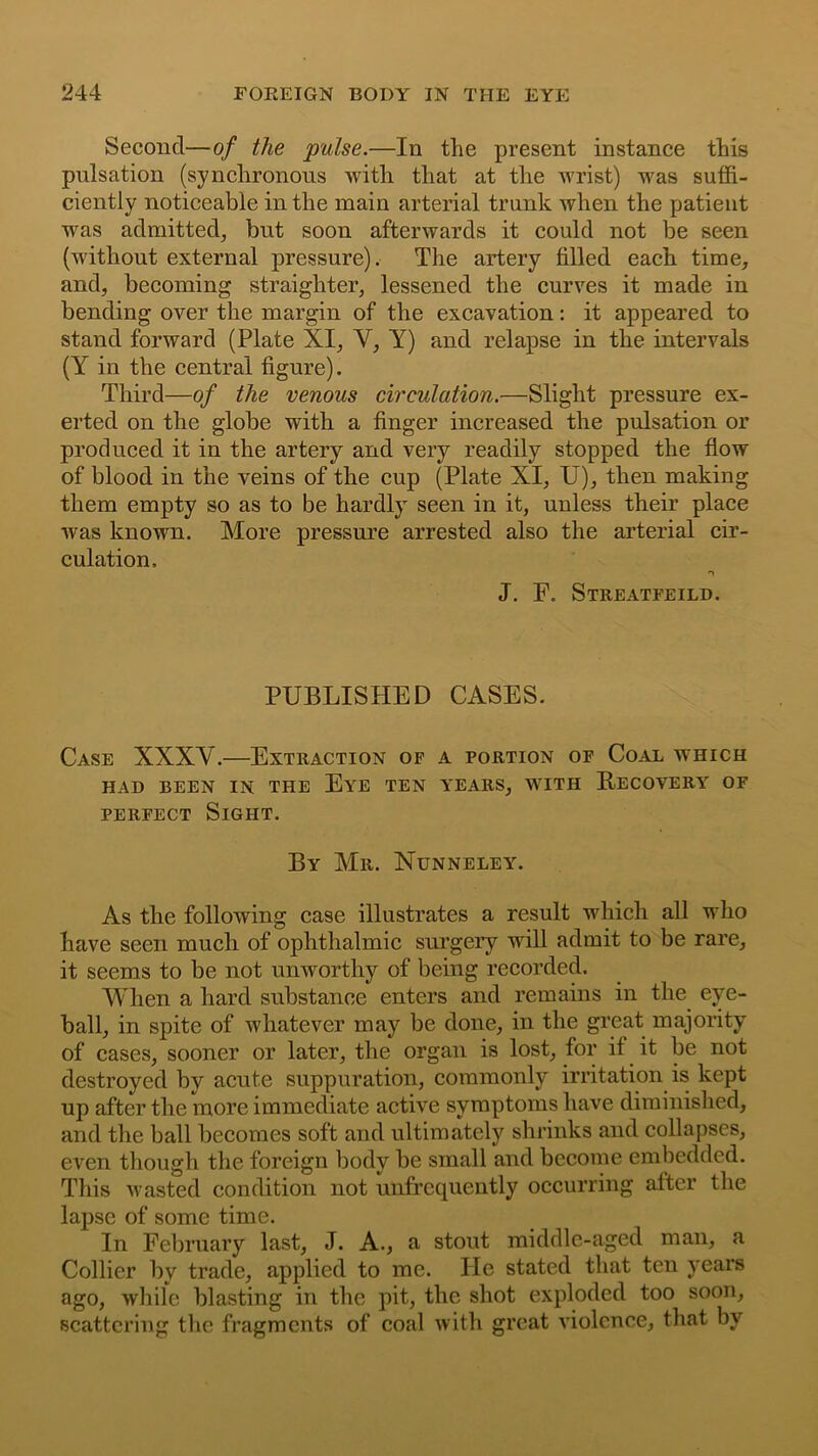 Second—of the pulse.—In the present instance this pulsation (synchronous with that at the wrist) was suffi- ciently noticeable in the main arterial trunk when the patient wras admitted, but soon afterwards it could not be seen (without external pressure). The artery filled each time, and, becoming straighter, lessened the curves it made in bending over the margin of the excavation: it appeared to stand forward (Plate XI, Y, Y) and relapse in the intervals (Y in the central figure). Third—of the venous circulation.—Slight pressure ex- erted on the globe with a finger increased the pulsation or produced it in the artery and very readily stopped the flow of blood in the veins of the cup (Plate XI, U), then making them empty so as to be hardly seen in it, unless their place was known. More pressure arrested also the arterial cir- culation, J. F. Streatfeild. PUBLISHED CASES. Case XXXY.—Extraction of a portion of Coal which HAD BEEN IN the Eye TEN YEARS, WITH RECOVERY OF perfect Sight. By Mr. Nunneley. As the following case illustrates a result which all who have seen much of ophthalmic surgery will admit to be rare, it seems to be not unworthy of being recorded. When a hard substance enters and remains in the eye- ball, in spite of whatever may be done, in the great majority of cases, sooner or later, the organ is lost, for if it be not destroyed by acute suppuration, commonly irritation is kept up after the more immediate active symptoms have diminished, and the ball becomes soft and ultimately shrinks and collapses, even though the foreign body be small and become embedded. This wasted condition not unfrcquently occurring after the lapse of some time. In February last, J. A., a stout middle-aged man, a Collier by trade, applied to me. He stated that ten years ago, while blasting in the pit, the shot exploded too soon, scattering the fragments of coal with great violence, that by