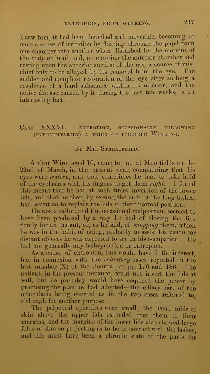 I saw him, it liacl been detached and moveable, becoming at once a cause of irritation by floating through the pupil from one chamber into another when disturbed by the motions of the body or head, and, on entering the anterior chamber and resting upon the anterior surface of the iris, a source of mis- chief only to be allayed by its removal from the eye. The sudden and complete restoration of the eye after so long a residence of a hard substance within its interior, and the active disease caused by it during the last ten weeks, is an interesting fact. Case XXXVI. — Entropion, occasionally following (involuntarily) a trick of forcible Winking. By Mr. Streatfeild. Arthur Wire, aged 16, came to me at Moorfields on the 22nd of March, in the present year, complaining that his eyes were watery, and that sometimes he had to take hold of the eyelashes with his fingers to get them right. I found this meant that he had at such times inversion of the lower lids, and that he then, by seizing the ends of the long lashes, had learnt so to replace the lids in their normal position. He was a sailor, and the occasional malposition seemed to have been produced by a way he had of closing the lids firmly for an instant, or, as he said, of snapping them, which he was in the habit of doing, probably to assist his vision for distant objects he was expected to see in his occupation. He had not generally any lachrvmation or entropion. As a cause of entropion, this would have little interest, but in connexion with the voluntary cases reported in the last number (X) of the Journal, at pp. 176 and 186. The patient, in the present instance, could not invert the lids at will, but he probably would have acquired the power by practising the plan he had adopted—the ciliary part of the orbicularis being exerted as in the two cases referred to, although for another purpose. The palpebral apertures were small; the usual folds of skin above the upper lids extended over them to their margins, and the margins of the lower lids also showed large folds of skin so projecting as to be in contact with the lashes and this must have been a chronic state of the parts, for