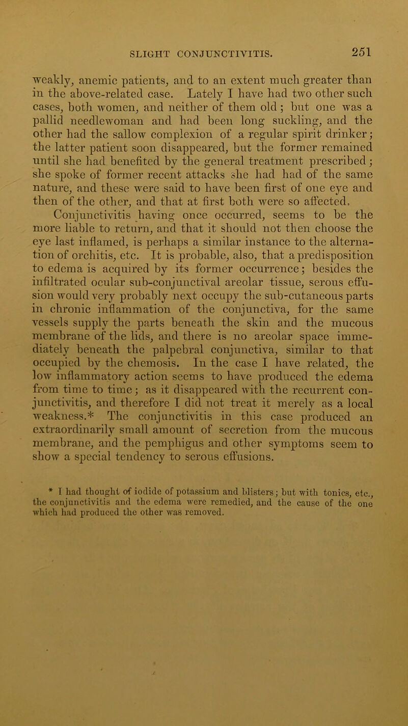 weakly, anemic patients, and to an extent much greater than in the above-related case. Lately I have had two other such cases, both women, and neither of them old ; hut one was a pallid needlewoman and had been long suckling, and the other had the sallow complexion of a regular spirit drinker; the latter patient soon disappeared, but the former remained until she had benefited by the general treatment prescribed; she spoke of former recent attacks she had had of the same nature, and these were said to have been first of one eye and then of the other, and that at first both were so affected. Conjunctivitis having once occurred, seems to be the more liable to return, and that it should not then choose the eye last inflamed, is perhaps a similar instance to the alterna- tion of orchitis, etc. It is probable, also, that a predisposition to edema is acquired by its former occurrence; besides the infiltrated ocular sub-conjunctival areolar tissue, serous effu- sion would very probably next occupy the sub-cutaneous parts in chronic inflammation of the conjunctiva, for the same vessels supply the parts beneath the skin and the mucous membrane of the lids, and there is no areolar space imme- diately beneath the palpebral conjunctiva, similar to that occupied by the cliemosis. In the case I have related, the low inflammatory action seems to have produced the edema from time to time; as it disappeared with the recurrent con- junctivitis, and therefore I did not treat it merely as a local weakness.* The conjunctivitis in this case produced an extraordinarily small amount of secretion from the mucous membrane, and the pemphigus and other symptoms seem to show a special tendency to serous effusions. * I had thought of iodide of potassium and blisters; hut with tonics, etc., the conjunctivitis and the edema were remedied, and the cause of the one which had produced the other was removed.