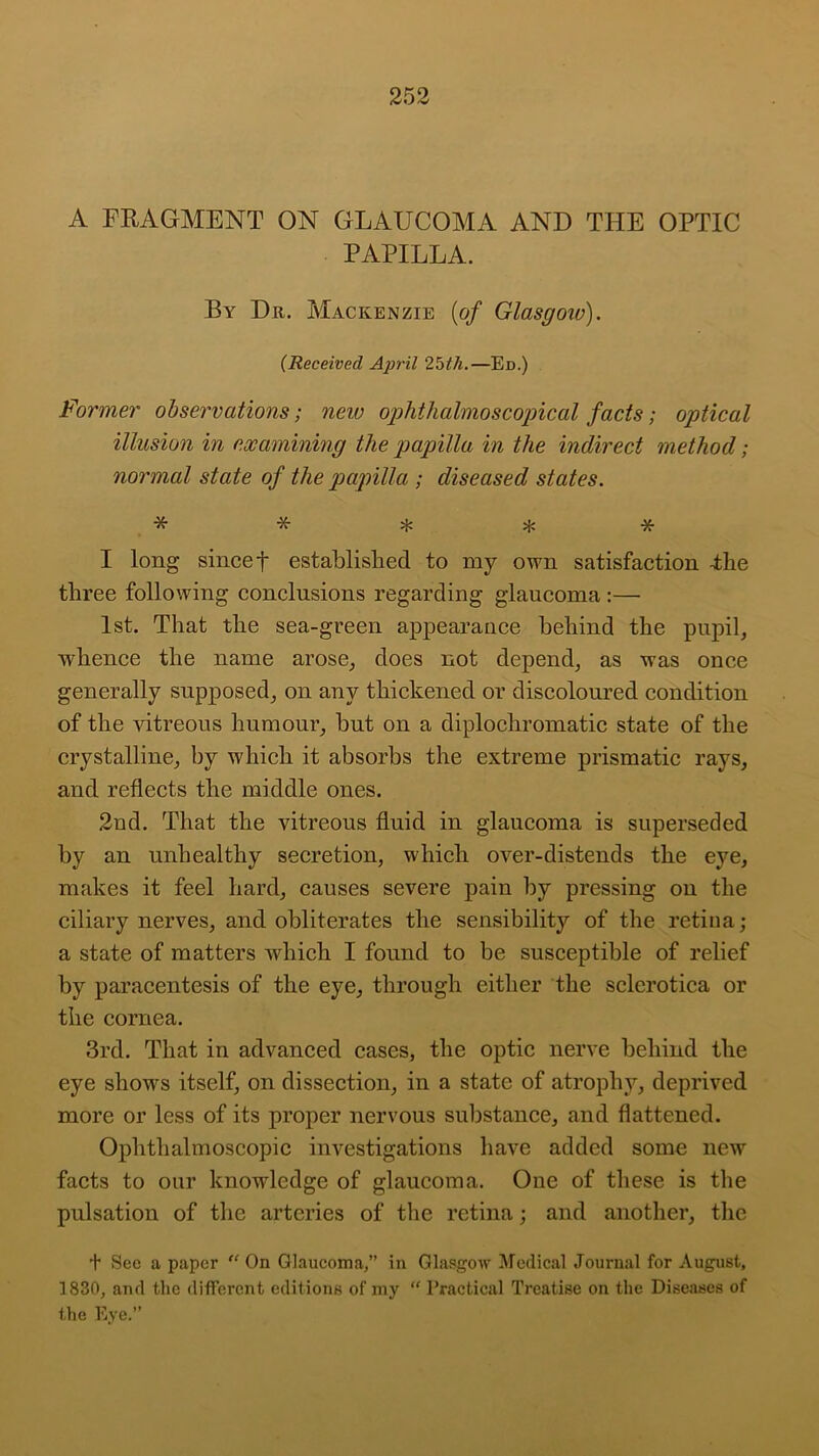 A FRAGMENT ON GLAUCOMA AND THE OPTIC PAPILLA. By Dr. Mackenzie {of Glasgow)). (Received April 2bth.—Ed.) Former observations; new ophthalmoscopical facts; optical illusion in examining the papilla in the indirect method; normal state of the papilla ; diseased states. ***** I long sincet established to my own satisfaction -the three following conclusions regarding glaucoma :— 1st. That the sea-green appearance behind the pupil, whence the name arose, does not depend, as was once generally supposed, on any thickened or discoloured condition of the vitreous humour, but on a diplochromatic state of the crystalline, by which it absorbs the extreme prismatic rays, and reflects the middle ones. 2nd. That the vitreous fluid in glaucoma is superseded by an unhealthy secretion, which over-distends the eye, makes it feel hard, causes severe pain by pressing on the ciliary nerves, and obliterates the sensibility of the retina; a state of matters which I found to be susceptible of relief by paracentesis of the eye, through either the sclerotica or the cornea. 3rd. That in advanced cases, the optic nerve behind the eye shows itself, on dissection, in a state of atrophy, deprived more or less of its proper nervous substance, and flattened. Ophthalmoscopic investigations have added some new facts to our knowledge of glaucoma. One of these is the pulsation of the arteries of the retina; and another, the + See a paper “ On Glaucoma,” in Glasgow Medical Journal for August, 1830, and the different editions of my “ Practical Treatise on the Diseases of the Eye.”
