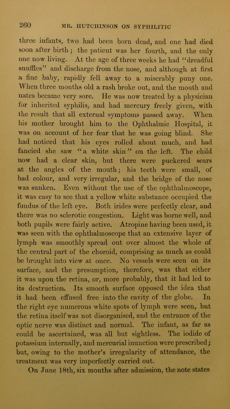 three infants, two had been horn dead, and one had died soon after birth; the patient was her fourth, and the only one now living. At the age of three weeks he had c<dreadful snuffles ” and discharge from the nose, and although at first a fine baby, rapidly fell away to a miserably puny one. When three months old a rash broke out, and the mouth and nates became very sore. He was now treated by a physician for inherited syphilis, and had mercury freely given, with the result that all external symptoms passed away. When his mother brought him to the Ophthalmic Hospital, it was on account of her fear that he was going blind. She had noticed that his eyes rolled about much, and had fancied she saw “ a white skin ” on the left. The child now had a clear skin, but there were puckered scars at the angles of the mouth; his teeth were small, of bad colour, and very irregular, and the bridge of the nose was sunken. Even without the use of the ophthalmoscope, it was easy to see that a yellow white substance occupied the fundus of the left eye. Both irides were perfectly clear, and there was no sclerotic congestion. Light was borne well, and both pupils were fairly active. Atropine having been used, it was seen with the ophthalmoscope that an extensive layer of lymph was smoothly spread out over almost the whole of the central part of the choroid, comprising as much as could be brought into view at once. No vessels were seen on its surface, and the presumption, therefore, was that either it was upon the retina, or, more probably, that it had led to its destruction. Its smooth surface opposed the idea that it had been effused free into the cavity of the globe. In the right eye numerous white spots of lymph were seen, but the retina itself was not disorganised, and the entrance of the optic nerve was distinct and normal. The infant, as far as could be ascertained, was all but sightless. The iodide of potassium internally, and mercurial inunction were prescribed ; but, owing to the mother’s irregularity of attendance, the treatment was very imperfectly carried out. On June 18th, six months after admission, the note states