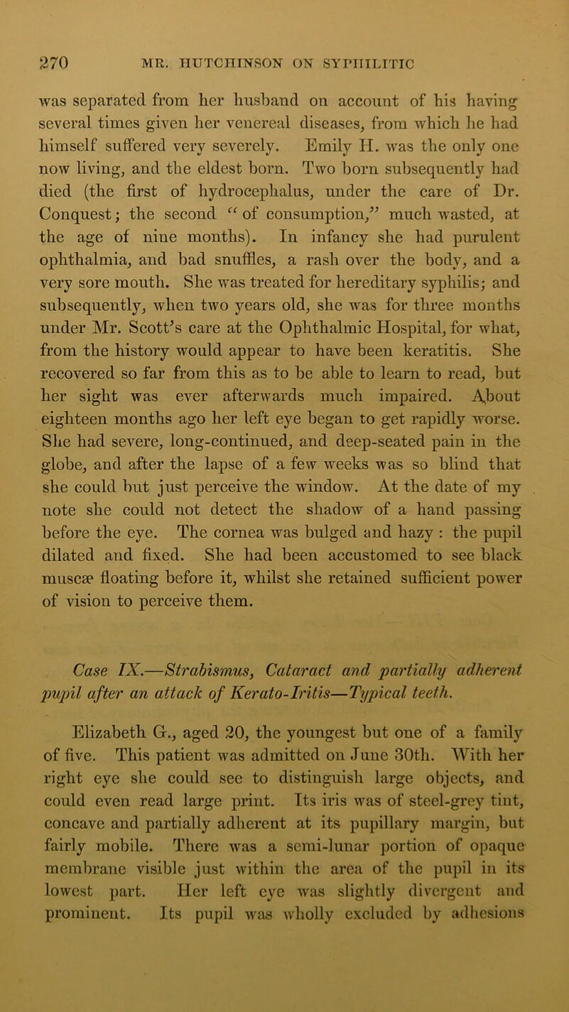 was separated from lier husband on account of his having several times given her venereal diseases, from which he had himself suffered very severely. Emily II. was the only one now living, and the eldest born. Two born subsequently had died (the first of hydrocephalus, under the care of Dr. Conquest; the second “ of consumption,” much wasted, at the age of nine months). In infancy she had purulent ophthalmia, and bad snuffles, a rash over the body, and a very sore mouth. She was treated for hereditary syphilis; and subsequently, when two years old, she was for three months under Mr. Scott’s care at the Ophthalmic Hospital, for what, from the history would appear to have been keratitis. She recovered so far from this as to be able to learn to read, but her sight was ever afterwards much impaired. A,bout eighteen months ago her left eye began to get rapidly worse. She had severe, long-continued, and deep-seated pain in the globe, and after the lapse of a few weeks was so blind that she could but just perceive the window. At the date of my note she could not detect the shadow of a hand passing before the eye. The cornea was bulged and hazy : the pupil dilated and fixed. She had been accustomed to see black muscae floating before it, whilst she retained sufficient power of vision to perceive them. Case IX.—Strabismus, Cataract and partially adherent pupil after an attack of Kerato-Iritis—Typical teeth. Elizabeth G., aged 20, the youngest but one of a family of five. This patient was admitted on Juue 30th. With her right eye she could see to distinguish large objects, and could even read large print. Its iris was of steel-grey tint, concave and partially adherent at its pupillary margin, but fairly mobile. There was a semi-lunar portion of opaque membrane visible just within the area of the pupil in its lowest part. Her left eye was slightly divergent and prominent. Its pupil was wholly excluded by adhesions