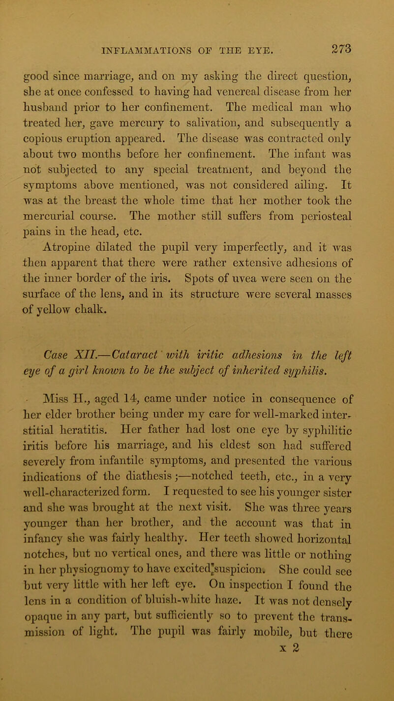 good since marriage, and on my asking tlie direct question, she at once confessed to having had venereal disease from her husband prior to her confinement. The medical man who treated her, gave mercury to salivation, and subsequently a copious eruption appeared. The disease was contracted only about two months before her confinement. The infant was not subjected to any special treatment, and beyond the symptoms above mentioned, was not considered ailing. It was at the breast the whole time that her mother took the mercurial course. The mother still suffers from periosteal pains in the head, etc. Atropine dilated the pupil very imperfectly, and it was then apparent that there were rather extensive adhesions of the inner border of the iris. Spots of uvea were seen on the surface of the lens, and in its structure were several masses of yellow chalk. Case XII.—Cataract ivith iritic adhesions in the left eye of a girl known to be the subject of inherited syphilis. Miss H., aged 14, came under notice in consequence of her elder brother being under my care for well-marked inter- stitial heratitis. Her father had lost one eye by syphilitic iritis before his marriage, and his eldest son had suffered severely from infantile symptoms, and presented the various indications of the diathesis;—notched teeth, etc., in a very well-characterized form. I requested to see his younger sister and she was brought at the next visit. She was three years younger than her brother, and the account was that in infancy she was fairly healthy. Her teeth showed horizontal notches, but no vertical ones, and there was little or nothing in her physiognomy to have excited’suspicion. She could see but very little with her left eye. On inspection I found the lens in a condition of bluisli-white haze. It was not densely opaque in any part, but sufficiently so to prevent the trans- mission of light. The pupil was fairly mobile, but there x 2