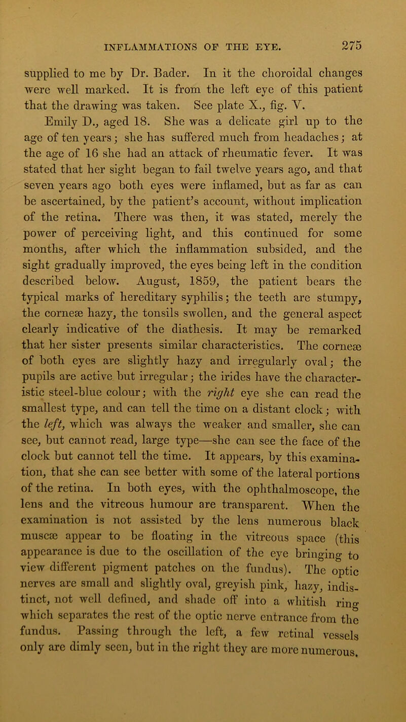 supplied to me by Dr. Bader. In it tlie choroidal changes ■were well marked. It is from the left eye of this patient that the drawing was taken. See plate X., fig. Y. Emily D., aged 18. She was a delicate girl up to the age of ten years; she has suffered much from headaches; at the age of 16 she had an attack of rheumatic fever. It was stated that her sight began to fail twelve years ago, and that seven years ago both eyes were inflamed, but as far as can be ascertained, by the patient’s account, without implication of the retina. There was then, it was stated, merely the power of perceiving light, and this continued for some months, after which the inflammation subsided, and the sight gradually improved, the eyes being left in the condition described below. August, 1859, the patient bears the typical marks of hereditary syphilis; the teeth are stumpy, the cornem hazy, the tonsils swollen, and the general aspect clearly indicative of the diathesis. It may be remarked that her sister presents similar characteristics. The cornem of both eyes are slightly hazy and irregularly oval; the pupils are active but irregular; the irides have the character- istic steel-blue colour; with the right eye she can read the smallest type, and can tell the time on a distant clock; with the left, which was always the weaker and smaller, she can see, but cannot read, large type—she can see the face of the clock but cannot tell the time. It appears, by this examina- tion, that she can see better with some of the lateral portions of the retina. In both eyes, with the ophthalmoscope, the lens and the vitreous humour are transparent. When the examination is not assisted by the lens numerous black muscse appear to be floating in the vitreous space (this appearance is due to the oscillation of the eye bringing to view different pigment patches on the fundus). The optic nerves are small and slightly oval, greyish pink, hazy, indis- tinct, not well defined, and shade off into a whitish ring which separates the rest of the optic nerve entrance from the fundus. Passing through the left, a few retinal vessels only are dimly seen, but in the right they are more numerous.