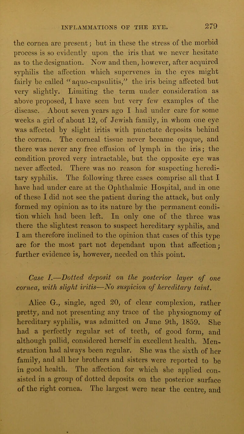 the cornea are present; but in these the stress of the morbid process is so evidently upon the iris that we never hesitate as to the designation. Now and then, however, after acquired syphilis the affection which supervenes in the eyes might fairly be called “ aquo-capsulitis,” the iris being affected but very slightly. Limiting the term under consideration as above proposed, I have seen but very few examples of the disease. About seven years ago I had under care for some weeks a girl of about 12, of Jewish family, in whom one eye was affected by slight iritis with punctate deposits behind the cornea. The corneal tissue never became opaque, and there was never any free effusion of lymph in the iris; the condition proved very intractable, but the opposite eye was never affected. There was no reason for suspecting heredi- tary syphilis. The following three cases comprise all that I have had under care at the Ophthalmic Hospital, and in one of these I did not see the patient during the attack, but only formed my opinion as to its nature by the permanent condi- tion which had been left. In only one of the three was there the slightest reason to suspect hereditary syphilis, and I am therefore inclined to the opinion that cases of this type are for the most part not dependant upon that affection; further evidence is, however, needed on this point. Case I.—Dotted deposit on the posterior layer of one cornea, with slight iritis—No suspicion of hereditary taint. Alice G., single, aged 20, of clear complexion, rather pretty, and not presenting any trace of the physiognomy of hereditary syphilis, was admitted on June 9th, 1859. She had a perfectly regular set of teeth, of good form, and although pallid, considered herself in excellent health. Men- struation had always been regular. She was the sixth of her family, and all her brothers and sisters were reported to be in good health. The affection for which she applied con- sisted in a group of dotted deposits on the posterior surface of the right cornea. The largest were near the centre, and