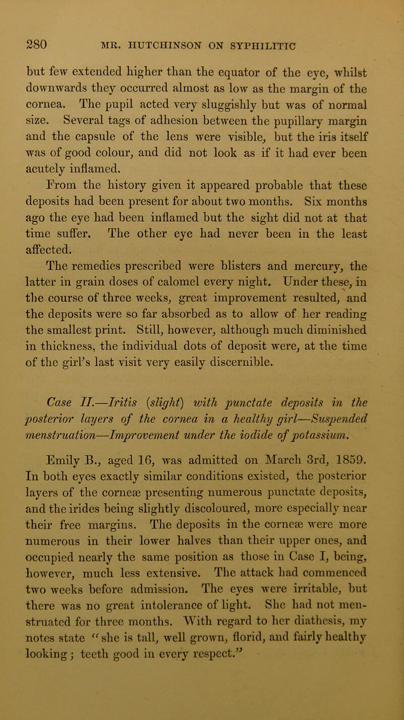 but few extended higher than the equator of the eye, whilst downwards they occurred almost as low as the margin of the cornea. The pupil acted very sluggishly but was of normal size. Several tags of adhesion between the pupillary margin and the capsule of the lens were visible, but the iris itself was of good colour, and did not look as if it had ever been acutely inflamed. From the history given it appeared probable that these deposits had been present for about two months. Six months ago the eye had been inflamed but the sight did not at that time suffer. The other eye had never been in the least affected. The remedies prescribed were blisters and mercury, the latter in grain doses of calomel every night. Under these, in the course of three weeks, great improvement resulted, and the deposits were so far absorbed as to allow of her reading the smallest print. Still, however, although much diminished in thickness, the individual dots of deposit were, at the time of the giiTs last visit very easily discernible. Case IT.—Iritis (slight) with punctate deposits in the posterior layers of the cornea in a healthy girl—Suspended menstruation—Improvement under the iodide of potassium. Emily B., aged 16, was admitted on March 3rd, 1859. In both eyes exactly similar conditions existed, the posterior layers of the corneas presenting numerous punctate deposits, and the irides being slightly discoloured, more especially near their free margins. The deposits in the corneas were more numerous in their lower halves than their upper ones, and occupied nearly the same position as those in Case I, being, however, much less extensive. The attack had commenced two weeks before admission. The eyes were irritable, but there was no great intolerance of light. She had not men- struated for three months. With regard to her diathesis, my notes state “ she is tall, well grown, florid, and fairly healthy looking; teeth good in every respect.”