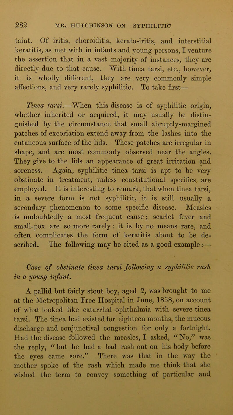 taint. Of iritis, choroiditis, kerato-iritis, and interstitial keratitis, as met with in infants and young persons, I venture the assertion that in a vast majority of instances, they are directly due to that cause. With tinea tarsi, etc., however, it is wholly different, they are very commonly simple affections, and very rarely syphilitic. To take first— Tinea tarsi.—When this disease is of syphilitic origin, whether inherited or acquired, it may usually he distin- guished by the circumstance that small abruptly-margined patches of excoriation extend away from the lashes into the cutaneous surface of the lids. These patches are irregular in shape, and are most commonly observed near the angles. They give to the lids an appearance of great irritation and soreness. Again, syphilitic tinea tarsi is apt to be very obstinate in treatment, unless constitutional specifics, are employed. It is interesting to remark, that when tinea tarsi, in a severe form is not syphilitic, it is still usually a secondary phenomenon to some specific disease. Measles is undoubtedly a most frequent cause; scarlet fever and small-pox are so more rarely: it is by no means rare, and often complicates the form of keratitis about to be de- scribed. The following may be cited as a good example:— Case of obstinate tinea tarsi following a syphilitic rash in a young infant. A pallid but fairly stout boy, aged 2, was brought to me at the Metropolitan Free Hospital in June, 1858, on account of what looked like catarrhal ophthalmia with severe tinea tarsi. The tinea had existed for eighteen months, the mucous discharge and conjunctival congestion for only a fortnight. Had the disease followed the measles, I asked, “ No,” was the reply, “ but he had a bad rash out on his body before the eyes came sore.” There was that in the way the mother spoke of the rash which made me think that she wished the term to convey something of particular and.