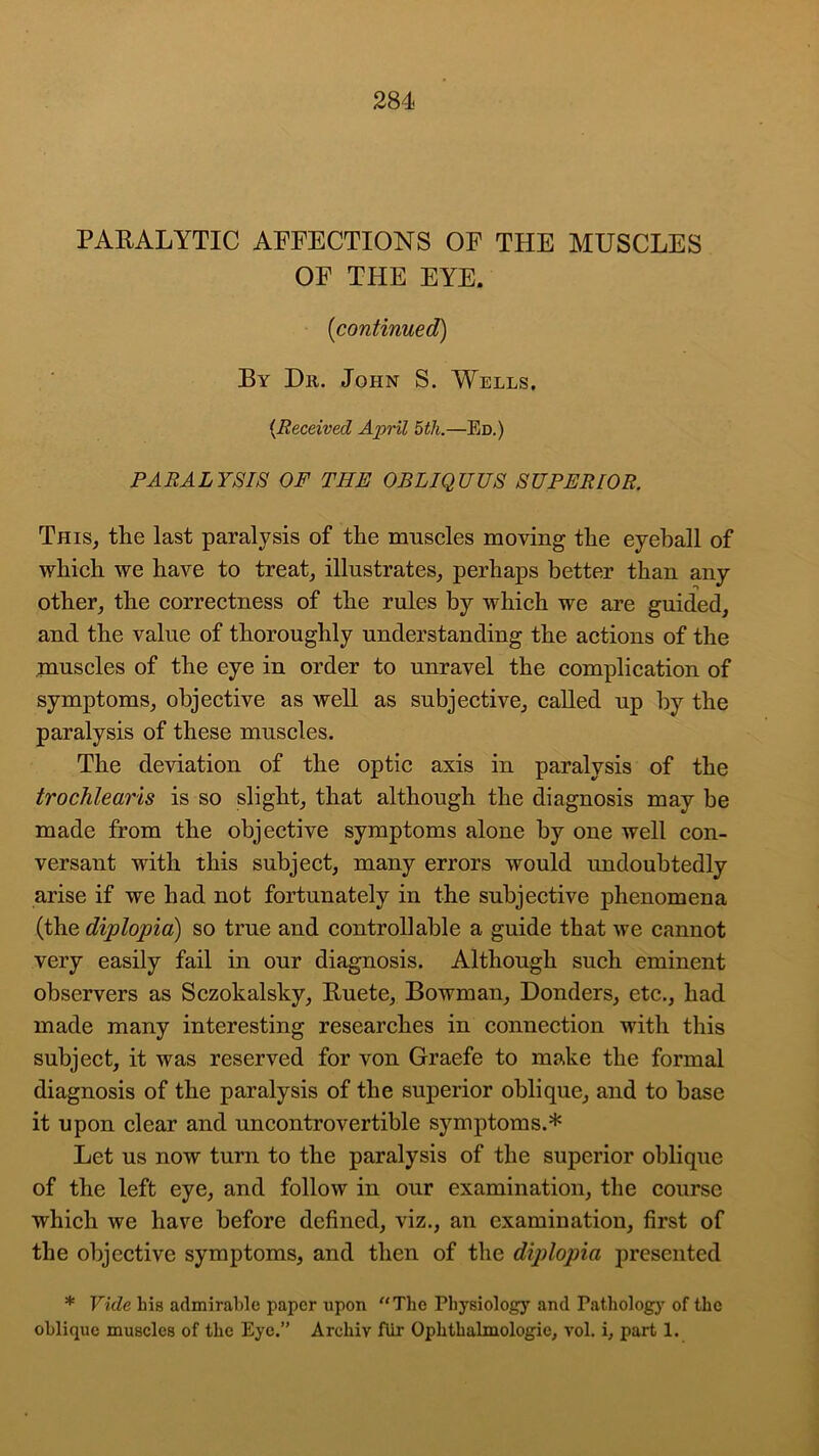 PARALYTIC AFFECTIONS OF THE MUSCLES OF THE EYE. (icontinued) By Dr. John S. Wells. (.Received April 5th.—Ed.) PARALYSIS OF THE OBLIQUUS SUPERIOR. This, the last paralysis of the muscles moving the eyeball of which we have to treat, illustrates, perhaps better than any other, the correctness of the rules by which we are guided, and the value of thoroughly understanding the actions of the muscles of the eye in order to unravel the complication of symptoms, objective as well as subjective, called up by the paralysis of these muscles. The deviation of the optic axis in paralysis of the trochlearis is so slight, that although the diagnosis may be made from the objective symptoms alone by one well con- versant with this subject, many errors would undoubtedly arise if we had not fortunately in the subjective phenomena (the diplopia) so true and controllable a guide that we cannot very easily fail in our diagnosis. Although such eminent observers as Sczokalsky, Ruete, Bowman, Donders, etc., had made many interesting researches in connection with this subject, it was reserved for von Graefe to make the formal diagnosis of the paralysis of the superior oblique, and to base it upon clear and uncontrovertible symptoms.* Let us now turn to the paralysis of the superior oblique of the left eye, and follow in our examination, the course which we have before defined, viz., an examination, first of the objective symptoms, and then of the diplopia presented * Vide liis admirable paper upon “The Physiology and Pathology of the oblique muscles of the Eye.” Arcliiv fur Ophthalmologic, vol. i, part 1.