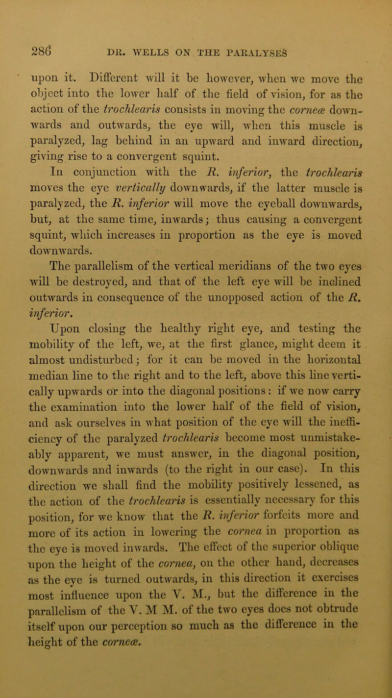 upon it. Different will it be however, when we move the object into the lower half of the field of vision, for as the action of the trochlearis consists in moving the cornea* down- wards and outwards, the eye will, when this muscle is paralyzed, lag behind in an upward and inward direction, giving rise to a convergent squint. In conjunction with the R. inferior, the trochlearis moves the eye vertically downwards, if the latter muscle is paralyzed, the R. inferior will move the eyeball downwards, but, at the same time, inwards; thus causing a convergent squint, which increases in proportion as the eye is moved downwards. The parallelism of the vertical meridians of the two eyes will be destroyed, and that of the left eye will be inclined outwards in consequence of the unopposed action of the R. inferior. Upon closing the healthy right eye, and testing the mobility of the left, we, at the first glance, might deem it almost undisturbed; for it can be moved in the horizontal median line to the right and to the left, above this line verti- cally upwards or into the diagonal positions : if we now carry the examination into the lower half of the field of vision, and ask ourselves in what position of the eye will the ineffi- ciency of the paralyzed trochlearis become most unmistake- ably apparent, we must answer, in the diagonal position, downwards and inwards (to the right in our case). In this direction we shall find the mobility positively lessened, as the action of the trochlearis is essentially necessary for this position, for we know that the R. inferior forfeits more and more of its action in lowering the cornea in proportion as the eye is moved inwards. The effect of the superior oblique upon the height of the cornea, on the other hand, decreases as the eye is turned outwards, in this direction it exercises most influence upon the V. M., but the difference in the parallelism of the V. M M. of the two eyes does not obtrude itself upon our perception so much as the difference in the height of the corneas.