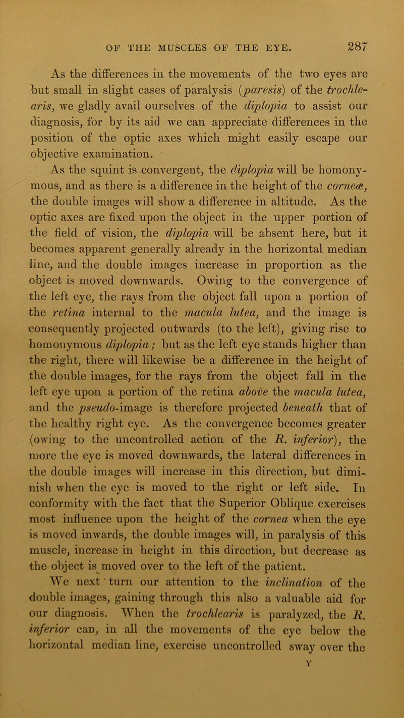 As the differences in the movements of the two eyes are but small in slight cases of paralysis (paresis) of the trochle- ar is, Ave gladly avail ourselves of the diplopia to assist our diagnosis, for by its aid Ave can appreciate differences in the position of the optic axes Which might easily escape our objective examination. As the squint is convergent, the diplopia Avill be homony- mous, and as there is a difference in the height of the cornea, the double images will show a difference in altitude. As the optic axes are fixed upon the object in the upper portion of the field of vision, the diplopia Avill be absent here, but it becomes apparent generally already in the horizontal median line, and the double images increase in proportion as the object is moved downwards. Chving to the convergence of the left eye, the rays from the object fall upon a portion of the retina internal to the macula lutea, and the image is consequently projected outwards (to the left), giving rise to homonymous diplopia; but as the left eye stands higher than the right, there Avill likewise be a difference in the height of the double images, for the rays from the object fall in the left eye upon a portion of the retina above the macula lutea, and the pseudo-image is therefore projected beneath that of the healthy right eye. As the convergence becomes greater (owing to the uncontrolled action of the R. inferior), the more the eve is moved downAvards, the lateral differences in the double images will increase in this direction, but dimi- nish Avhen the eye is moved to the right or left side. In conformity Avith the fact that the Superior Oblique exercises most influence upon the height of the cornea Avhen the eye is moved inwards, the double images Avill, in paralysis of this muscle, increase in height in this direction, but decrease as the object is moved over to the left of the patient. We next turn our attention to the inclination of the double images, gaining through this also a valuable aid for our diagnosis. When the trochlearis is paralyzed, the R. inferior can, in all the movements of the eye below the horizontal median line, exercise uncontrolled SAvay over the