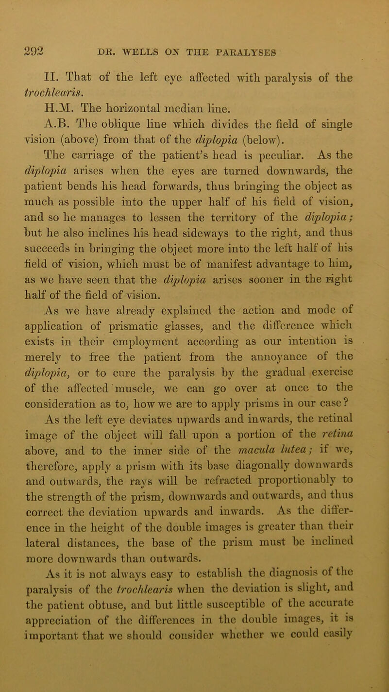 II. That of the left eye affected with paralysis of the trochlearis. H.M. The horizontal median line. A.B. The oblique line which divides the field of single vision (above) from that of the diplopia (below). The carriage of the patient’s head is peculiar. As the diplopia arises when the eyes are turned downwards, the patient bends his head forwards, thus bringing the object as much as possible into the upper half of his field of vision, and so he manages to lessen the territory of the diplopia; hut he also inclines his head sideways to the right, and thus succeeds in bringing the object more into the left half of his field of vision, which must be of manifest advantage to him, as we have seen that the dip)lopia arises sooner in the right half of the field of vision. As we have already explained the action and mode of application of prismatic glasses, and the difference which exists in their employment according as our intention is merely to free the patient from the annoyance of the diplopia, or to cure the paralysis by the gradual exercise of the affected muscle, we can go over at once to the consideration as to, how we are to apply prisms in our case? As the left eye deviates upwards and inwards, the retinal image of the object will fall upon a portion of the retina above, and to the inner side of the macula lutea; if we, therefore, apply a prism with its base diagonally downwards and outwards, the rays will be refracted proportionably to the strength of the prism, downwards and outwards, and thus correct the deviation upwards and inwards. As the differ- ence in the height of the double images is greater than their lateral distances, the base of the prism must be inclined more downwards than outwards. As it is not always easy to establish the diagnosis of the paralysis of the trochlearis when the deviation is slight, and the patient obtuse, and but little susceptible of the accurate appreciation of the differences in the double images, it is important that we should consider whether we could easily