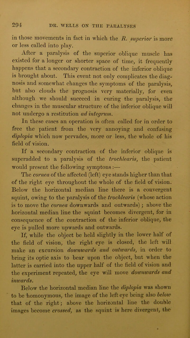 in those movements in fact in which the R. superior is more or less called into play. After a paralysis of the superior oblique muscle has existed for a longer or shorter space of time, it frequently happens that a secondary contraction of the inferior oblique is brought about. This event not only complicates the diag- nosis and somewhat changes the symptoms of the paralysis, but also clouds the prognosis very materially, for even although we should succeed in curing the paralysis, the changes in the muscular structure of the inferior oblique will not undergo a restitution ad integrum. In these cases an operation is often called for in order to free the patient from the very annoying and confusing diplopia which now pervades, more or less, the whole of his field of vision. If a secondary contraction of the inferior oblique is superadded to a paralysis of the trochlearis, the patient would present the following symptons :— The cornea of the affected (left) eye stands higher than that of the right eye throughout the whole of the field of vision. Below the horizontal median line there is a convergent squint, owing to the paralysis of the trochlearis (whose action is to move the cornea downwards and outwards); above the horizontal median line the squint becomes divergent, for in consequence of the contraction of the inferior oblique, the eye is pulled more upwards and outwards. If, while the object be held slightly in the lower half of the field of vision, the right eye is closed, the left will make an excursion downwards and outwards, in order to bring its optic axis to bear upon the object, but when the latter is carried into the upper half of the field of vision and the experiment repeated, the eye will move downwards and inwards. Below the horizontal median line the diplopia was shown to be homonymous, the image of the left eye being also beloiv that of the right; above the horizontal line the double images become crossed, as the squint is here divergent, the
