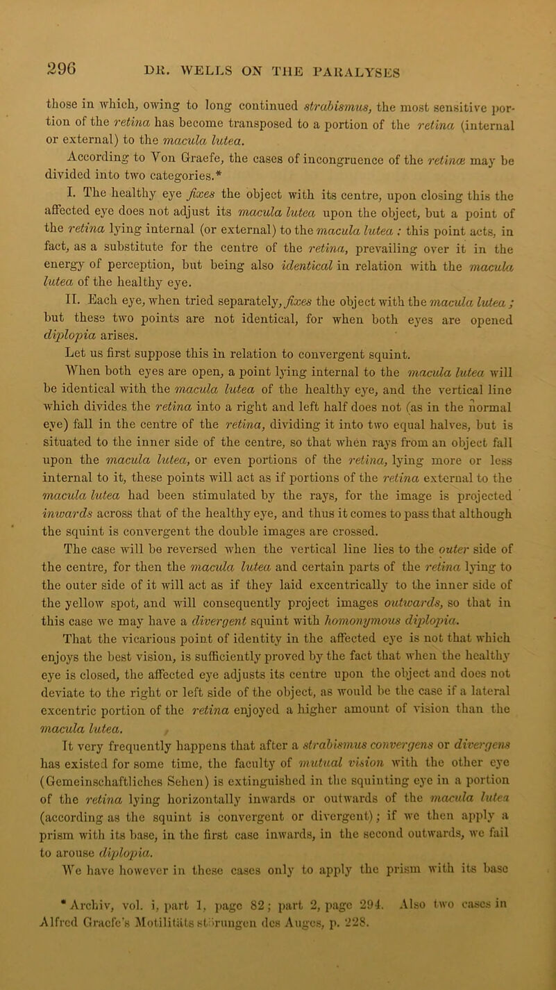 those in which, owing to long continued strabismus, the most sensitive por- tion of the retina has become transposed to a portion of the retina (internal or external) to the macula lutea. According to Yon Graefe, the cases of incongruence of the retinae may be divided into two categories.* I. The healthy eye fixes the object with its centre, upon closing this the affected eye does not adjust its macula lutea upon the object, but a point of the retina lying internal (or external) to the macula lutea : this point acts, in fact, as a substitute for the centre of the retina, prevailing over it in the energy of perception, but being also identical in relation with the macula lutea of the healthy eye. II. Each eye, when tried separately, fixes the object with the macula lutea; but these two points are not identical, for when both eyes are opened diplopia arises. Let us first suppose this in relation to convergent squint. When both eyes are open, a point lying internal to the macula lutea will be identical with the macula lutea of the healthy eye, and the vertical line which divides the retina into a right and left half does not (as in the normal eye) fall in the centre of the retina, dividing it into two equal halves, but is situated to the inner side of the centre, so that when rays from an object fall upon the macula lutea, or even portions of the retina, lying more or less internal to it, these points will act as if portions of the retina external to the macula lutea had been stimulated by the rays, for the image is projected inwards across that of the healthy eye, and thus it comes to pass that although the squint is convergent the double images are crossed. The case will be reversed when the vertical line lies to the outer side of the centre, for then the macula lutea and certain parts of the retina lying to the outer side of it will act as if they laid excentrically to the inner side of the yellow spot, and will consequently project images outivards, so that in this case we may have a divergent squint with homonymous diplopia. That the vicarious point of identity in the affected eye is not that which enjoys the best vision, is sufficiently proved by the fact that when the healthy' eye is closed, the affected eye adjusts its centre upon the object and does not deviate to the right or left side of the object, as would be the case if a lateral excentric portion of the retina enjoyed a higher amount of vision than the macula lutea. Tt very frequently happens that after a strabismus convergens or divergent has existed for some time, the faculty of mutual vision with the other eye (Gemcinschaftliches Selien) is extinguished in the squinting eye in a portion of the retina lying horizontally' inwards or outwards of the macula lutea (according as the squint is convergent or divergent); if wc then apply a prism with its base, in the first case inwards, in the second outwards, we fail to arouse diplopia. We have however in these cases only to apply the prism with its base • Archiv, vol. i, part 1, page 82; part 2, page 294. Also two cases in Alfred Graefe's Motilitilts stiirungon dcs Augcs, p. 228.