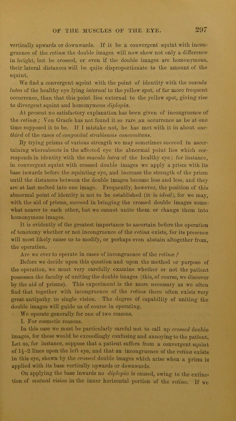 vertically upwards or downwards. If it be a convergent squint with incon- gruence of the retinae the double images will now show not only a difference in height, but be crossed, or even if the double images are homonymous, their lateral distances will be quite disproportionate to the amount of the squint. We find a convergent squint with the point of identity with the macula lutea of the healthy eye lying internal to the yellow spot, of far more frequent occurrence, than that this point lies external to the yellow spot, giving rise to divergent squint and homonymous diplopia. At present no satisfactory explanation has been given of incongruence of the retinae; Yon Graefe has not found it so rare an occurrence as he at one time supposed it to be. If T mistake not, he has met with it in about one- thircl of the cases of congenital strabismus concomitans. By trying prisms of various strength we may sometimes succeed in ascer- taining whereabouts in the affected eye the abnormal point lies which cor- responds in identity with the macula lutea of the healthy eye : for instance, in convergent squint with crossed double images we apply a prism with its base inwards before the squinting eye, and increase the strength of the prism until the distances between the double images become less and less, and they are at last melted into one image. Frequently, however, the position of this abnormal point of identity is not to be established (it is ideal), for we may, with the aid of prisms, succeed in bringing the crossed double images some- what nearer to each other, but we cannot unite them or change them into homonymous images. It is evidently of the greatest importance to ascertain before the operation of tenotomy whether or not incongruence of the retina exists, for its presence will most likely cause us to modify, or perhaps even abstain altogether from, the operation. Are we ever to operate in cases of incongruence of the retinae ? Before we decide upon this question and upon the method or purpose of the operation, we must very carefully examine whether or not the patient possesses the faculty of uniting the double images (this, of course, we discover by the aid of prisms). This experiment is the more necessary as we often find that together with incongruence of the retinae there often exists very great antipathy to single vision. The degree of capability of uniting the double images will guide us of course in operating. We operate generally for one of two reasons. I. For cosmetic reasons. In this case we must be particularly careful not to call up crossed double images, for these would be exceedingly confusing and annoying to the patient. Let us, for instance, suppose that a patient suffers from a convergent squint of 1^-2 lines upon the left eye, and that an incongruence of the retina exists in this eye, shown by the crossed double images which arise when a prism is applied with its base vertically upwards or downwards. On applying the base inwards no diplopia is caused, owing to the extinc- tion of mutual vision in the inner horizontal portion of the retina. If we