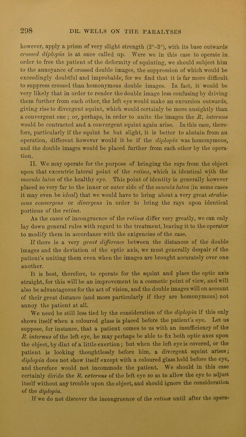 however, apply a prism of very slight strength (2°-3°), with its base outwards crossed diplopia is at once called up. Were we in this case to operate in order to free the patient of the deformity of squinting, we should subject him to the annoyance of crossed double images, the suppression of which would be exceedingly doubtful and improbable, for we find that it is far more difficult to suppress crossed than homonymous double images. In fact, it would be very likely that in order to render the double image less confusing by driving them further from each other, the left eye would make an excursion outwards, giving rise to divergent squint, which would certainly be more unsightly than a convergent one ; or, perhaps, in order to unite the images the R. interims would be contracted and a convergent squint again arise. In this case, there- fore, particularly if the squint be but slight, it is better to abstain from an operation, different however would it be if the diplopia was homonymous, and the double images would be placed further from each other by the opera- tion. II. We may operate for the purpose of bringing the rays from the object upon that excentric lateral point of the retina, which is identical with the macula lu/ea of the healthy eye. This point of identity is generally however placed so very far to the inner or outer side of the macula lutea (in some cases it may even be ideal) that we would have to bring about a very great strabis- mus convergens or divergens in order to bring the rays upon identical portions of the retina. As the cases of incongi’uence of the retinae differ very greatly, we can only lay down general rules with regard to the treatment, leaving it to the operator to modify them in accordance with the exigencies of the case. If there is a very great difference between the distances of the double images and the deviation of the optic axis, we must generally despair of the patient’s uniting them even when the images are brought accurately over one another. It is best, therefore, to operate for the squint and place the optic axis straight, for this will be an improvement in a cosmetic point of view, and will also be advantageous for the act of vision, and the double images will on account of their great distance (and more particularly if they are homonymous) not annoy the patient at all. We need be still less tied by the consideration of the diplopia if this only shows itself when a coloured glass is placed before the patient’s eye. Let us suppose, for instance, that a patient comes to us with an insufficiency of the R. internus of the left eye, he may perhaps be able to fix both optic axes upon the object, by dint of a little exertion; but when the left eye is covered, or the patient is looking thoughtlessly before him, a divergent squint arises; diplopia does not show itself except with a coloured glass held before the eye, and therefore would not incommode the patient. We should in this case certainly divide the R. erternus of the left eye so as to allow the eye to adjust itself without any trouble upon the object, and should ignore the consideration of the diplopia. If we do not discover the incongruence of the retina.s until after the opera-