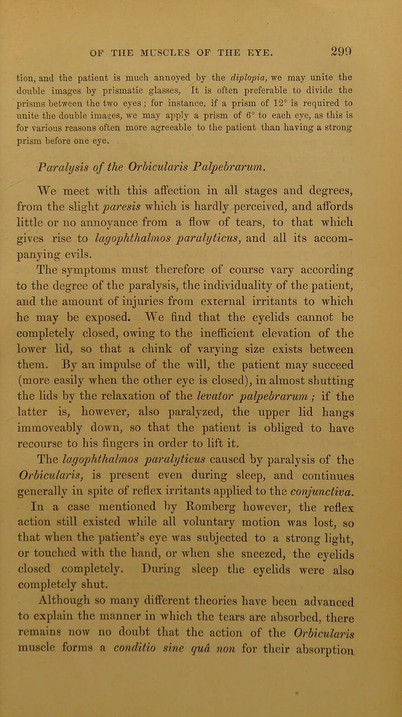 tion, and the patient is much annoyed by the diplopia, we may unite the double images by prismatic glasses, It is often preferable to divide the prisms between the two eyes; for instance, if a prism of 12° is required to unite the double images, we may apply a prism of 6° to each eye, as this is for various reasons often more agreeable to the patient than having a strong prism before one eye. Paralysis of the Orbiculai'is Palpebrarum. We meet with this affection in all stages and degrees, from the slight paresis which is hardly perceived, and affords little or no annoyance from a flow of tears, to that which gives rise to lagophthalmos paralyticus, and all its accom- panying evils. The symptoms must therefore of course vary according to the degree of the paralysis, the individuality of the patient, and the amount of injuries from external irritants to which he may be exposed. We find that the eyelids cannot be completely closed, owing to the inefficient elevation of the lower lid, so that a chink of varying size exists between them. By an impulse of the will, the patient may succeed (more easily when the other eye is closed), in almost shutting the lids by the relaxation of the levator palpebrarum; if the latter is, however, also paralyzed, the upper lid hangs immoveably down, so that the patient is obliged to have recourse to his fingers in order to lift it. The lagophthalmos paralyticus caused by paralysis of the Orbicularis, is present even during sleep, and continues generally in spite of reflex irritants applied to the conjunctiva. In a case mentioned by Romberg however, the reflex action still existed while all voluntary motion was lost, so that when the patient’s eye was subjected to a strong light, or touched with the hand, or when she sneezed, the eyelids closed completely. During sleep the eyelids were also completely shut. Although so many different theories have been advanced to explain the manner in which the tears are absorbed, there remains now no doubt that the action of the Orbicularis muscle forms a conditio sine qua non for their absorption