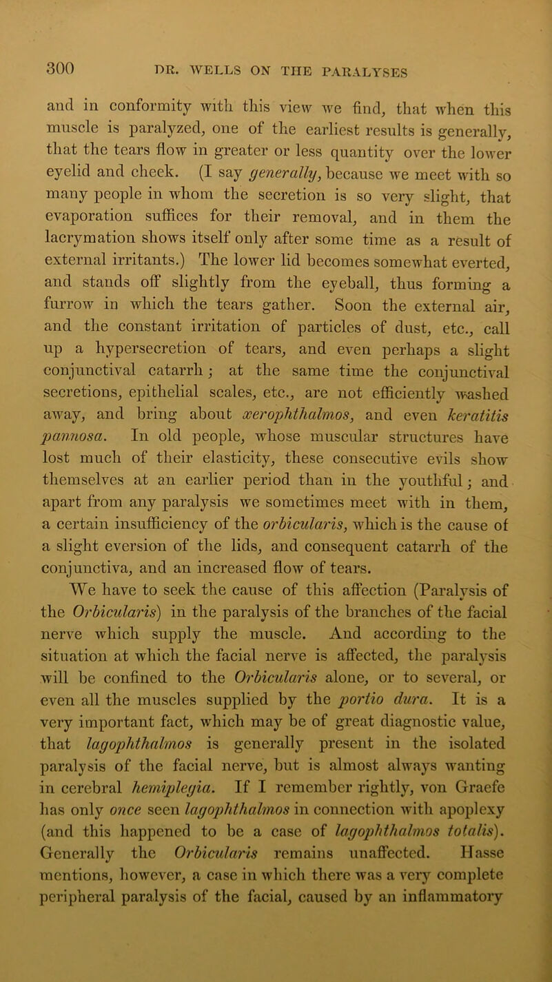and in conformity with this view we find, that when this muscle is paralyzed, one of the earliest results is generally, that the tears flow in greater or less quantity over the lower eyelid and cheek. (I say generally, because we meet with so many people in whom the secretion is so very slight, that evaporation suffices for their removal, and in them the lacrymation shows itself only after some time as a result of external irritants.) The lower lid becomes somewhat everted, and stands off slightly from the eyeball, thus forming a furrow in which the tears gather. Soon the external air, and the constant irritation of particles of dust, etc., call up a hypersecretion of tears, and even perhaps a slight conjunctival catarrh; at the same time the conjunctival secretions, epithelial scales, etc., are not efficiently washed away, and bring about xerophthalmos, and even keratitis pannosa. In old people, whose muscular structures have lost much of their elasticity, these consecutive evils show themselves at an earlier period than in the youthful; and apart from any paralysis we sometimes meet with in them, a certain insufficiency of the orbicularis, which is the cause of a slight eversion of the lids, and consequent catarrh of the conjunctiva, and an increased flow of tears. We have to seek the cause of this affection (Paralysis of the Orbicularis) in the paralysis of the branches of the facial nerve which supply the muscle. And according to the situation at which the facial nerve is affected, the paralysis will be confined to the Orbicularis alone, or to several, or even all the muscles supplied by the portio dura. It is a very important fact, which may be of great diagnostic value, that lagophthalmos is generally present in the isolated paralysis of the facial nerve, but is almost always wanting in cerebral hemiplegia. If I remember rightly, von Graefe has only once seen lagophthalmos in connection with apoplexy (and this happened to be a case of lagophthalmos totalis). Generally the Orbicularis remains unaffected. Ilasse mentions, however, a case in which there was a very complete peripheral paralysis of the facial, caused by an inflammatory