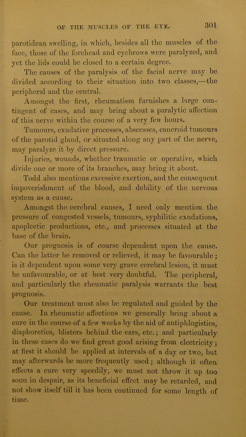 parotidean swelling, in which, besides all the muscles of the face, those of the forehead and eyebrows were paralyzed, and yet the lids could be closed to a certain degree. The causes of the paralysis of the facial nerve may be divided according to their situation into two classes,—the peripheral and the central. Amongst the first, rheumatism furnishes a large con- tingent of cases, and may bring about a paralytic affection of this nerve within the course of a very few hours. Tumours, exudative processes, abscesses, cancroid tumours of the parotid gland, or situated along any part of the nerve, may paralyze it by direct pressure. Injuries, wounds, whether traumatic or operative, which divide one or more of its branches, may bring it about. Todd also mentions excessive exertion, and the consequent impoverishment of the blood, and debility of the nervous svstem as a cause. Amongst the cerebral causes, I need only mention the pressure of congested vessels, tumours, syphilitic exudations, apoplectic productions, etc., and processes situated at the base of the brain. Our prognosis is of course dependent upon the cause. Can the latter he removed or relieved, it may he favourable; is it dependent upon some very grave cerebral lesion, it must be unfavourable, or at best very doubtful. The peripheral, and particularly the rheumatic paralysis warrants the best prognosis. Our treatment must also be regulated and guided by the cause. In rheumatic affections we generally bring about a cure in the course of a few weeks by the aid of antiphlogistics, diaphoretics, blisters behind the ears, etc.; and particularly in these cases do we find great good arising from electricity; at first it should be applied at intervals of a day or two, but may afterwards be more frequently used; although it often effects a cure very speedily, we must not throw it up too soon in despair, as its beneficial effect may be retarded, and not show itself till it has been continued for some length of time.