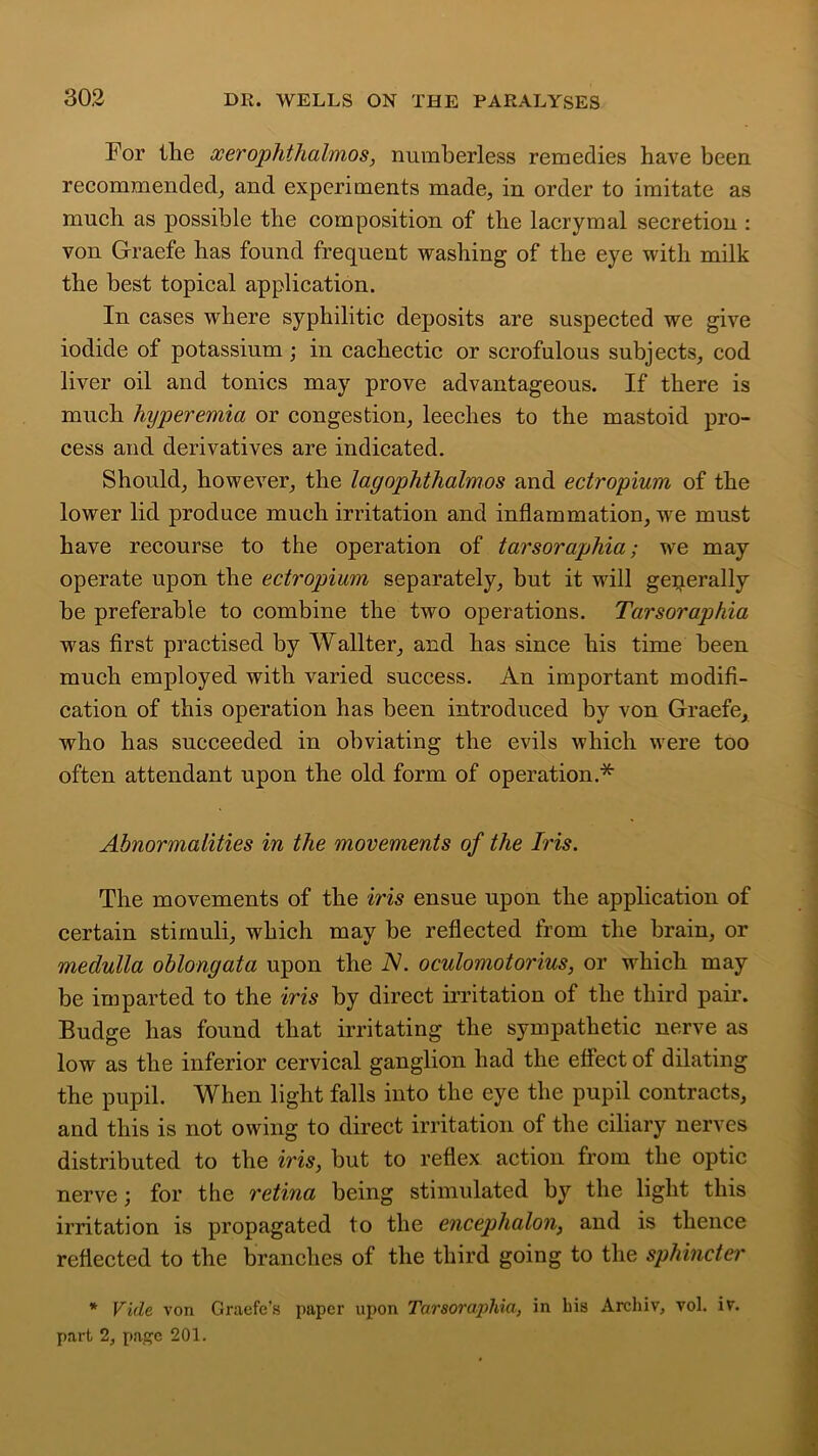 For the xerophthalmos, numberless remedies have been recommended, and experiments made, in order to imitate as much as possible the composition of the lacrymal secretiou : von Graefe has found frequent washing of the eye with milk the best topical application. In cases where syphilitic deposits are suspected we give iodide of potassium; in cachectic or scrofulous subjects, cod liver oil and tonics may prove advantageous. If there is much hyperemia or congestion, leeches to the mastoid pro- cess and derivatives are indicated. Should, however, the lagophthalmos and edropium of the lower lid produce much irritation and inflammation, we must have recourse to the operation of tarsoraphia; we may operate upon the edropium separately, but it will generally be preferable to combine the two operations. Tarsoraphia was first practised by Wallter, and has since his time been much employed with varied success. An important modifi- cation of this operation has been introduced by von Graefe, who has succeeded in obviating the evils which were too often attendant upon the old form of operation.* Abnormalities in the movements of the Iris. The movements of the iris ensue upon the application of certain stimuli, which may be reflected from the brain, or medulla oblongata upon the N. oculomotorius, or which may be imparted to the iris by direct irritation of the third pair. Budge has found that irritating the sympathetic nerve as low as the inferior cervical ganglion had the eflect of dilating the pupil. When light falls into the eye the pupil contracts, and this is not owing to direct irritation of the ciliary nerves distributed to the iris, but to reflex action from the optic nerve; for the retina being stimulated by the light this irritation is propagated to the encephalon, and is thence reflected to the branches of the third going to the sphincter * Vide von Graefe’s paper upon Tarsoraphia, in his Archiv, vol. iv. part 2, page 201.