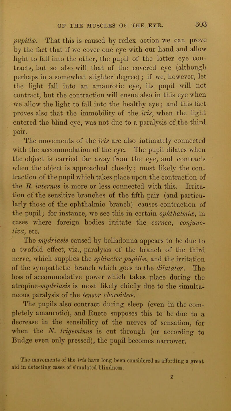 pupillce. That tliis is caused by reflex action we can prove by the fact that if we cover one eye with our hand and allow light to fall into the other, the pupil of the latter eye con- tracts, but so also will that of the covered eye (although perhaps in a somewhat slighter degree); if we, however, let the light fall into an amaurotic eye, its pupil will not contract, but the contraction will ensue also in this eye when we allow the light to fall into the healthy eye; and this fact proves also that the immobility of the iris, when the light entered the blind eye, was not due to a paralysis of the third pair. The movements of the iris are also intimately connected with the accommodation of the eye. The pupil dilates when the object is carried far away from the eye, and contracts when the object is approached closely; most likely the con- traction of the pupil which takes place upon the contraction of the R. interims is more or less connected with this. Irrita- tion of the sensitive branches of the fifth pair (and particu- larly those of the ophthalmic branch) causes contraction of the pupil; for instance, we see this in certain ophthalmice, in cases where foreign bodies irritate the cornea, conjunc- tiva, etc. The mydriasis caused by belladonna appears to be due to a twofold effect, viz., paralysis of the branch of the third nerve, which supplies the sphincter pupillce, and the irritation of the sympathetic branch which goes to the dilatator. The loss of accommodative power which takes place during the atropine-mydriasis is most likely chiefly due to the simulta- neous paralysis of the tensor clioroidece. The pupils also contract during sleep (even in the com- pletely amaurotic), and Ituete supposes this to be due to a decrease in the sensibility of the nerves of sensation, for when the N. trigeminus is cut through (or according to Budge even only pressed), the pupil becomes narrower. The movements of the iris have long been considered as affording a great aid in detecting cases of simulated blindness. z