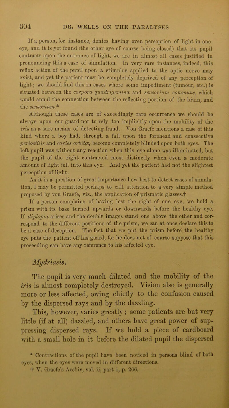 If a person, for instance, denies having even perception of light in one eye, and it is yet found (the other eye of course being closed) that its pupil contracts upon the entrance of light, we are in almost all cases justified in pronouncing this a case of simulation. In very rare instances, indeed, this reflex action of the pupil upon a stimulus applied to the optic nerve may exist, and yet the patient may be completely deprived of any perception of light; we should find this in cases where some impediment (tumour, etc.) is situated between the corpora quadriyemina and sensorium commune, which would annul the connection between the reflecting portion of the brain, and the sensorium.* Although these cases are of exceedingly rare occurrence we should be always upon our guard not to rely too implicitly upon the mobility of the iris as a sure means of detecting fraud. Von Graefe mentions a case of this kind where a boy had, through a fall upon the forehead and consecutive periostitis and caries orbitce, become completely blinded upon both eyes. The left pupil was without any reaction when this eye alone was illuminated, but the pupil of the right contracted most distinctly when even a moderate amount of light fell into this eye. And yet the patient had not the slightest perception of light. As it is a question of great importance how best to detect cases of simula- tion, I may be permitted perhaps to call attention to a very simple method proposed by von Graefe, viz., the application of prismatic glasses.! If a person complains of having lost the sight of one eye, we hold a prism with its base turned upwards or downwards before the healthy eye. If diplopia arises and the double images stand one above the other and cor- respond to the different positions of the prism, we can at once declare this to be a case of deception. The fact that we put the prism before the healthy eye puts the patient off his guard, for he does not of course suppose that this proceeding can have any reference to his affected eye. Mydriasis. The pupil is very much dilated and the mobility of the iris is almost completely destroyed. Vision also is generally more or less affected, owing chiefly to the confusion caused by the dispersed rays and by the dazzling. This, however, varies greatly; some patients are but very little (if at all) dazzled, and others have great power of sup- pressing dispersed rays. If we hold a piece of cardboard with a small hole in it before the dilated pupil the dispersed * Contractions of the pupil have been noticed in persons blind of both eyes, when the eyes were moved in different directions,
