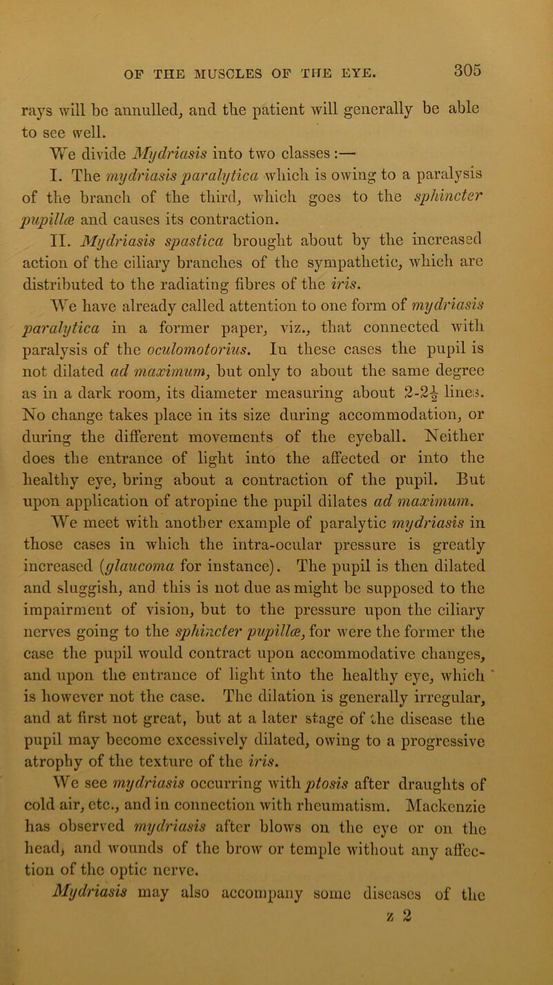 rays will be annulled, and tlie patient will generally be able to see well. We divide Mydriasis into two classes :— I. The mydriasis paralytica which is owing to a paralysis of tlie branch of the third, which goes to the sphincter pupillce and causes its contraction. II. Mydriasis spastica brought about by the increased action of the ciliary branches of the sympathetic, which are distributed to the radiating fibres of the iris. We have already called attention to one form of mydriasis paralytica in a former paper, viz., that connected with paralysis of the oculomotorins. In these cases the pupil is not dilated ad maximum, but only to about the same degree as in a dark room, its diameter measuring about 2-2^ lines. No change takes place in its size during accommodation, or during the different movements of the eyeball. Neither does the entrance of light into the affected or into the healthy eye, bring about a contraction of the pupil. But upon application of atropine the pupil dilates ad maximum. We meet with another example of paralytic mydriasis in those cases in which the intra-ocular pressure is greatly increased [glaucoma for instance). The pupil is then dilated and sluggish, and this is not due as might be supposed to the impairment of vision, but to the pressure upon the ciliary nerves going to the sphincter pupillce, for were the former the case the pupil would contract upon accommodative changes, and upon the entrance of light into the healthy eye, which ' is however not the case. The dilation is generally irregular, and at first not great, but at a later stage of the disease the pupil may become excessively dilated, owing to a progressive atrophy of the texture of the iris. We see mydriasis occurring with^oszs after draughts of cold air, etc., and in connection with rheumatism. Mackenzie has observed mydriasis after blows on the eye or on the head, and wounds of the brow or temple without any affec- tion of the optic nerve. Mydriasis may also accompany some diseases of the z 2