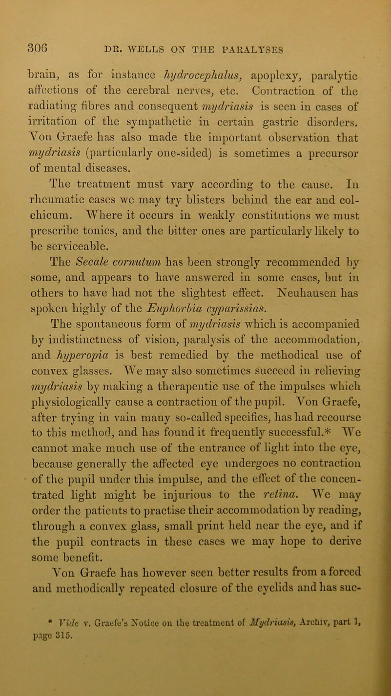 brain, as for instance hydrocephalus, apoplexy, paralytic affections of the cerebral nerves, etc. Contraction of the radiating fibres and consequent mydriasis is seen in cases of irritation of the sympathetic in certain gastric disorders. Yon Graefe has also made the important observation that mydriasis (particularly one-sided) is sometimes a precursor of mental diseases. The treatment must vary according to the cause. In rheumatic cases we may try blisters behind the ear and col- chicum. Where it occurs in weakly constitutions we must prescribe tonics, and the bitter ones are particularly likely to be serviceable. The Secale cornutum has been strongly recommended by some, and appears to have answered in some cases, but in others to have had not the slightest effect. Neuhausen has spoken highly of the Euphorbia cyparissias. The spontaneous form of mydriasis which is accompanied by indistinctness of vision, paralysis of the accommodation, and hyperopia is best remedied by the methodical use of convex glasses. We may also sometimes succeed in relieving mydriasis by making a therapeutic use of the impulses wdiicli physiologically cause a contraction of the pupil. Von Graefe, after trying in vain many so-called specifics, has had recourse to this method, and has found it frequently successful.* We cannot make much use of the entrance of light into the eye, because generally the affected eye undergoes no contraction of the pupil under this impulse, and the effect of the concen- trated light might be injurious to the retina. We may order the patients to practise their accommodation by reading, through a convex glass, small print held near the eye, and if the pupil contracts in these cases we may hope to derive some benefit. Yon Graefe has however seen better results from a forced and methodically repeated closure of the eyelids and has suc- * Vide v. Grade's Notice on the treatment of Mydriasis, Areiuv, part 1, page 315.