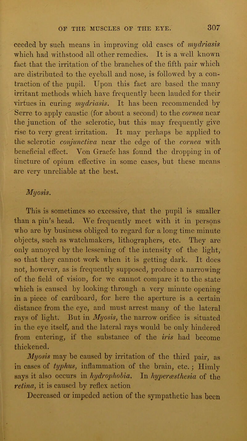 ceeded by such means in improving old cases of mydriasis which had withstood all other remedies. It is a well known fact that the irritation of the branches of the fifth pair which are distributed to the eyeball and nose, is followed by a con- traction of the pupil. Upon this fact are based the many irritant methods which have frequently been lauded for their virtues in curing mydriasis. It has been recommended by Serre to apply caustic (for about a second) to the cornea near the junction of the sclerotic, but this may frequently give rise to very great irritation. It may perhaps be applied to the sclerotic conjunctiva near the edge of the cornea with beneficial effect. Yon Graefe has found the dropping in of tincture of opium effective in some cases, but these means are very unreliable at the best. My o sis. This is sometimes so excessive, that the pupil is smaller than a pin’s head. We frequently meet with it in persons who are by business obliged to regard for a long time minute objects, such as watchmakers, lithographers, etc. They are only annoyed by the lessening of the intensity of the light, so that they cannot work when it is getting dark. It does not, however, as is frequently supposed, produce a narrowing of the field of vision, for we cannot compare it to the state which is caused by looking through a very minute opening in a piece of cardboard, for here the aperture is a certain distance from the eye, and must arrest many of the lateral rays of light. But in Myosis, the narrow orifice is situated in the eye itself, and the lateral rays would be only hindered from entering, if the substance of the iris had become thickened. Myosis may be caused by irritation of the third pair, as in cases of typhus, inflammation of the brain, etc.; Himly says it also occurs in hydrophobia. In hypercesthesia of the retina, it is caused by reflex action Decreased or impeded action of the sympathetic has been