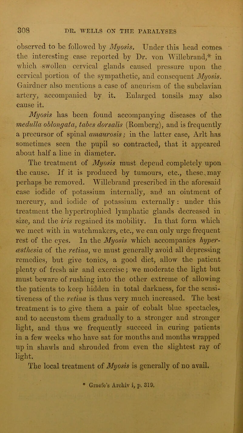 observed to be followed by Myosis. Under Ibis bead comes the interesting case reported by Dr. von Willebrand,* in wbicli swollen cervical glands caused pressure upon tlie cervical portion of tlie sympathetic, and consequent Myosis. Gairdner also mentions a case of aneurism of the subclavian artery, accompanied by it. Enlarged tonsils may also cause it. Myosis lias been found accompanying diseases of the medulla oblongata, tabes dorsalis (Romberg), and is frequently a precursor of spinal amaurosis; in the latter case, Arlt has sometimes seen the pupil so contracted, that it appeared about half a line in diameter. The treatment of Myosis must depend completely upon the cause. If it is produced by tumours, etc., these.may perhaps be removed. Willebrand prescribed in the aforesaid case iodide of potassium internally, and an ointment of mercury, and iodide of potassium externally : under this treatment the hypertrophied lymphatic glands decreased in size, and the iris regained its mobility. In that form which we meet with in watchmakers, etc., we can only urge frequent rest of the eyes. In the Myosis which accompanies hyper- cesthesia of the retina, we must generally avoid all depressing remedies, but give tonics, a good diet, allow the patient plenty of fresh air and exercise; we moderate the light but must beware of rushing into the other extreme of allowing the patients to keep hidden in total darkness, for the sensi- tiveness of the retina is thus very much increased. The best treatment is to give them a pair of cobalt blue spectacles, and to accustom them gradually to a stronger and stronger light, and thus we frequently succeed in curing patients in a few weeks who have sat for months and months wrapped up in shawls and shrouded from even the slightest ray of light. The local treatment of Myosis is generally of no avail. * Craefe’s Arcliiv i, p. 319.