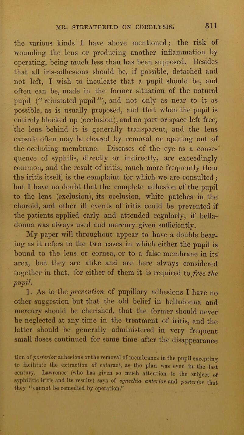 the various kinds I have above mentioned; the risk of wounding the lens or producing another inflammation by operating, being much less than has been supposed. Besides that all iris-adhesions should be, if possible, detached and not left, I wish to inculcate that a pupil should be, and often can be, made in the former situation of the natural pupil (“ reinstated pupil ”), and not only as near to it as possible, as is usually proposed, and that when the pupil is entirely blocked up (occlusion), and no part or space left free, the lens behind it is generally transparent, and the lens capsule often may be cleared by removal or opening out of the occluding membrane. Diseases of the eye as a conse- quence of syphilis, directly or indirectly, are exceedingly common, and the result of iritis, much more frequently than the iritis itself, is the complaint for which we are consulted; but I have no doubt that the complete adhesion of the pupil to the lens (exclusion), its occlusion, white patches in the choroid, and other ill events of iritis could be prevented if the patients applied early and attended regularly, if bella- donna was always used and mercury given sufficiently. My paper will throughout appear to have a double bear- ing as it refers to the two cases in which either the pupil is bound to the lens or cornea, or to a false membrane in its area, but they are alike and are here always considered together in that, for either of them it is required to free the pupil. 1. As to the prevention of pupillary adhesions I have no other suggestion but that the old belief in belladonna and mercury should be cherished, that the former should never be neglected at any time in the treatment of iritis, and the latter should be generally administered in very frequent small doses continued for some time after the disappearance tion of posterior adhesions or the removal of membranes in the pupil excepting to facilitate the extraction of cataract, as the plan was even in the last century. Lawrence (who has given so much attention to the subject of syphilitic iritis and its results) says of synechia anterior and posterior that they  cannot be remedied by operation.”
