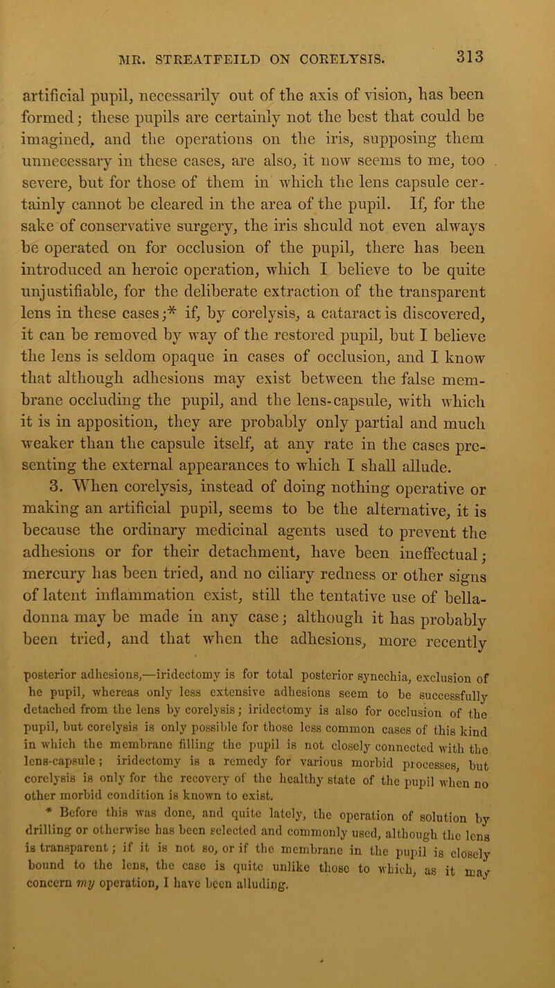 artificial pupil* necessarily out of the axis of vision* has been formed; these pupils are certainly not the best that could be imagined* and the operations on the iris* supposing them unnecessary in these cases* are also* it now seems to me* too severe* but for those of them in which the lens capsule cer- tainly cannot be cleared in the area of the pupil. If* for the sake of conservative surgery* the iris should not even always be operated on for occlusion of the pupil* there has been introduced an heroic operation* which I believe to be quite unjustifiable* for the deliberate extraction of the transparent lens in these cases ;* if* by corelysis* a cataract is discovered* it can be removed by way of the restored pupil* but I believe the lens is seldom opaque in cases of occlusion* and I know that although adhesions may exist between the false mem- brane occluding the pupil* and the lens-capsule* with which it is in apposition* they are probably only partial and much weaker than the capsule itself* at any rate in the cases pre- senting the external appearances to which I shall allude. 3. When corelysis* instead of doing nothing operative or making an artificial pupil, seems to be the alternative* it is because the ordinary medicinal agents used to prevent the adhesions or for their detachment, have been ineffectual; mercury has been tried* and no ciliary redness or other signs of latent inflammation exist* still the tentative use of bella- donna may be made in any case; although it has probably been tried, and that when the adhesions* more recently posterior adhesions,—iridectomy is for total posterior synechia, exclusion of he pupil, whereas only less extensive adhesions seem to he successfully detached from the lens by corelysis; iridectomy is also for occlusion of the pupil, but corelysis is only possible for those less common cases of this kind in which the membrane filling the pupil is not closely connected with the lens-capsule ; iridectomy is a remedy for various morbid processes, but corelysis is only for the recovery of the healthy state of the pupil when no other morbid condition is known to exist. * Before this was done, and quite lately, the operation of solution by drilling or otherwise has been selected and commonly used, although the lens is transparent; if it is not so, or if the membrane in the pupil is closely bound to the lens, the case is quite unlike those to which, as it maf concern my operation, I have been alluding.
