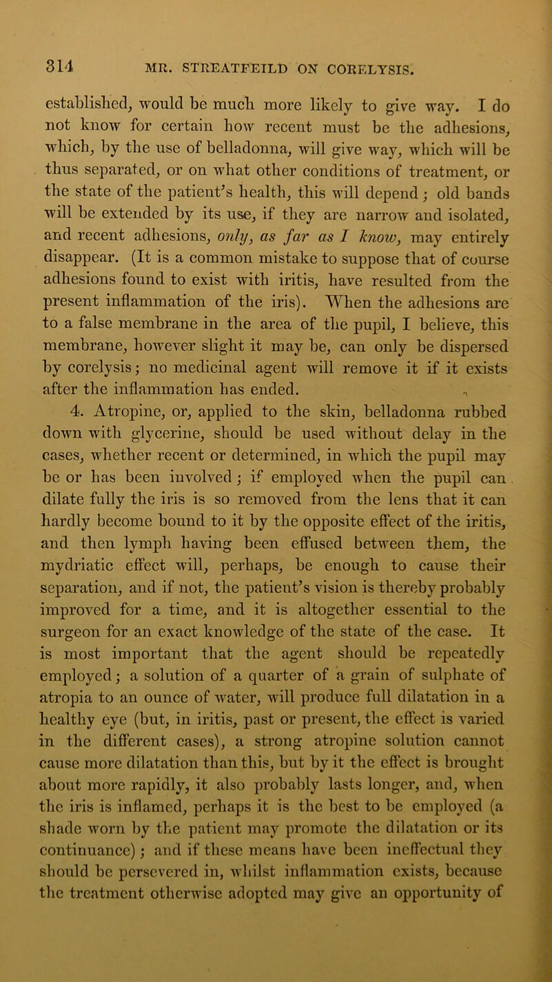 established, would be mucli more likely to give way. I do not know for certain how recent must be the adhesions, which, by the use of belladonna, will give way, which will be thus separated, or on what other conditions of treatment, or the state of the patient’s health, this will depend ; old bands will be extended by its use, if they are narrow and isolated, and recent adhesions, only, as far as I know, may entirely disappear. (It is a common mistake to suppose that of course adhesions found to exist with iritis, have resulted from the present inflammation of the iris). When the adhesions are to a false membrane in the area of the pupil, I believe, this membrane, however slight it may be, can only be dispersed by corelysis; no medicinal agent will remove it if it exists after the inflammation has ended. 4. Atropine, or, applied to the skin, belladonna rubbed down with glycerine, should be used without delay in the cases, whether recent or determined, in which the pupil may be or has been involved ; if employed when the pupil can dilate fully the iris is so removed from the lens that it can hardly become bound to it by the opposite effect of the iritis, and then lymph having been effused between them, the mydriatic effect will, perhaps, be enough to cause their separation, and if not, the patient’s vision is thereby probably improved for a time, and it is altogether essential to the surgeon for an exact knowledge of the state of the case. It is most important that the agent should be repeatedly employed; a solution of a quarter of a grain of sulphate of atropia to an ounce of water, will produce full dilatation in a healthy eye (but, in iritis, past or present, the effect is varied in the different cases), a strong atropine solution cannot cause more dilatation than this, but by it the effect is brought about more rapidly, it also probably lasts longer, and, when the iris is inflamed, perhaps it is the best to be employed (a shade worn by the patient may promote the dilatation or its continuance); and if these means have been ineffectual they should be persevered in, whilst inflammation exists, because the treatment otherwise adopted may give an opportunity of