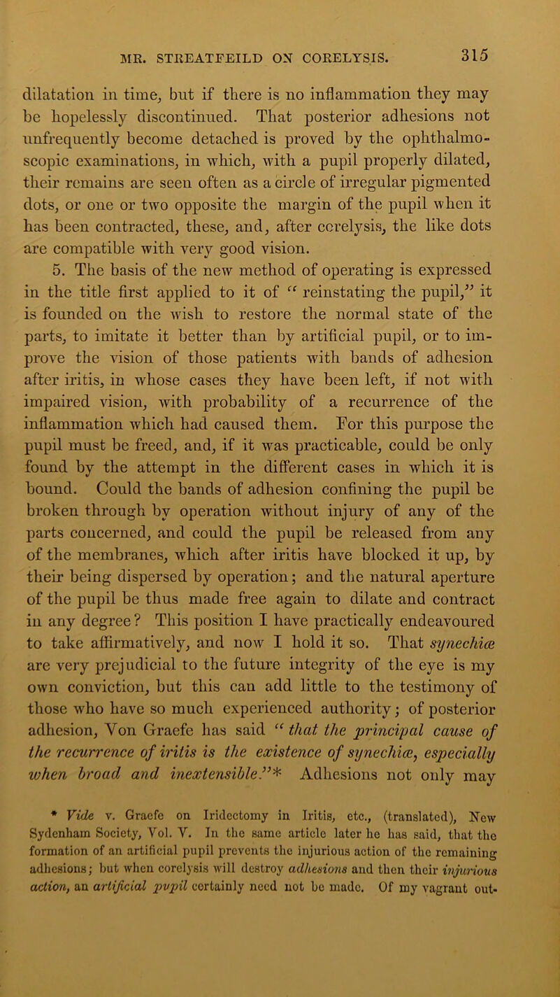dilatation in time, but if there is no inflammation they may be hopelessly discontinued. That posterior adhesions not unfrequently become detached is proved by the ophthalmo- scopic examinations, in which, with a pupil properly dilated, their remains are seen often as a circle of irregular pigmented dots, or one or two opposite the margin of the pupil when it has been contracted, these, and, after ccrelysis, the like dots are compatible with very good vision. 5. The basis of the new method of operating is expressed in the title first applied to it of “ reinstating the pupil,” it is founded on the wish to restore the normal state of the parts, to imitate it better than by artificial pupil, or to im- prove the vision of those patients with bands of adhesion after iritis, in whose cases they have been left, if not with impaired vision, with probability of a recurrence of the inflammation which had caused them. For this purpose the pupil must be freed, and, if it was practicable, could be only found by the attempt in the different cases in which it is bound. Could the bands of adhesion confining the pupil be broken through by operation without injury of any of the parts concerned, and could the pupil be released from any of the membranes, which after iritis have blocked it up, by their being dispersed by operation; and the natural aperture of the pupil be thus made free again to dilate and contract in any degree ? This position I have practically endeavoured to take affirmatively, and now I hold it so. That synechice are very prejudicial to the future integrity of the eye is my own conviction, but this can add little to the testimony of those who have so much experienced authority; of posterior adhesion, Yon Graefe has said “ that the principal cause of the recurrence of iritis is the existence of synechiaespecially ivhen broad and inextensibleAdhesions not only may * Vide v. Gracfc on Iridectomy in Iritis, etc., (translated), New Sydenham Society, Yol. Y. In the same article later lie has said, that the formation of an artificial pupil prevents the injurious action of the remaining adhesions; but when corelysis will destroy adhesions and then their injurious action, an artificial pupil certainly need not be made. Of my vagrant out-