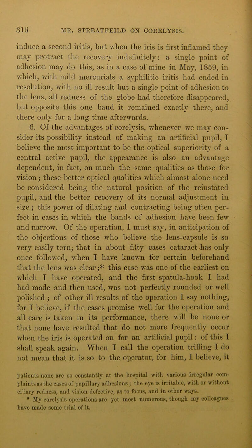 induce a second iritis, but when the iris is first inflamed they may protract the recovery indefinitely: a single point of adhesion may do this, as in a case of mine in May, 1859, in which, with mild mercurials a syphilitic iritis had. ended in resolution, with no ill result but a single point of adhesion to the lens, all redness of the globe had therefore disappeared, but opposite this one band it remained exactly there, and there only for a long time afterwards. 6. Of the advantages of corelysis, whenever we may con- sider its possibility instead of making an artificial pupil, T believe the most important to be the optical superiority of a central active pupil, the appearance is also an advantage dependent, in fact, on much the same qualities as those for vision; these better optical qualities which almost alone need be considered being the natural position of the reinstated pupil, and the better recovery of its normal adjustment in size; this power of dilating and contracting being often per- fect in cases in which the bands of adhesion have been few and narrow. Of the operation, I must say, in anticipation of the objections of those who believe the lens-capsule is so very easily torn, that in about fifty cases cataract has only once followed, when I have known for certain beforehand that the lens was clear;* this case was one of the earliest on which I have operated, and the first spatula-hook I had had made and then used, wras not perfectly rounded or well polished ; of other ill results of the operation I say nothing, for I believe, if the cases promise well for the operation and all care is taken in its performance, there will be none or that none have resulted that do not more frequently occur when the iris is operated on for an artificial pupil: of this I shall speak again. When I call the operation trifling I do not mean that it is so to the operator, for him, I believe, it patients none are so constantly at the hospital with various irregular com- plaints as the cases of pupillary adhesions; the eye is irritable, with or without ciliary redness, and vision defective, as to focus, and in other ways. * My corelysis operations arc yet most numerous, though my colleagues have made some trial of it.