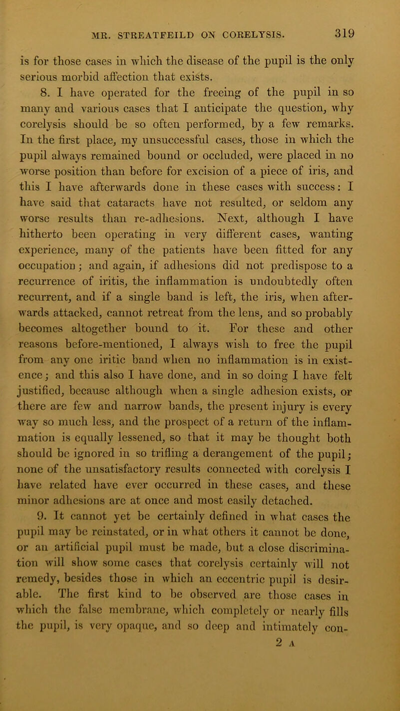 is for those cases in which the disease of the pupil is the only serious morbid affection that exists. 8. I have operated for the freeing of the pupil in so many and various cases that I anticipate the question, why corelysis should be so often performed, by a few remarks. In the first place, my unsuccessful cases, those in which the pupil always remained bound or occluded, were placed in no worse position than before for excision of a piece of iris, and this I have afterwards done in these cases with success: I have said that cataracts have not resulted, or seldom any worse results than re-adhesions. Next, although I have hitherto been operating in very different cases, wanting experience, many of the patients have been fitted for any occupation ; and again, if adhesions did not predispose to a recurrence of iritis, the inflammation is undoubtedly often recurrent, and if a single band is left, the iris, when after- wards attacked, cannot retreat from the lens, and so probably becomes altogether bound to it. For these and other reasons before-mentioned, I always wish to free the pupil from any one iritic band when no inflammation is in exist- •/ ence; and this also I have done, and in so doing I have felt justified, because although when a single adhesion exists, or there are few and narrow bands, the present injury is every way so much less, and the prospect of a return of the inflam- mation is equally lessened, so that it may be thought both should be ignored in so trifling a derangement of the pupil • none of the unsatisfactory results connected with corelysis I have related have ever occurred in these cases, and these minor adhesions are at once and most easily detached. 9. It cannot yet be certainly defined in what cases the pupil may be reinstated, or in what others it cannot be done or an artificial pupil must be made, but a close discrimina- tion will show some cases that corelysis certainly will not remedy, besides those in which an eccentric pupil is desir- able. The first kind to be observed are those cases in which the false membrane, which completely or nearly fills the pupil, is very opacjue, and so deep and intimately 2 A con-